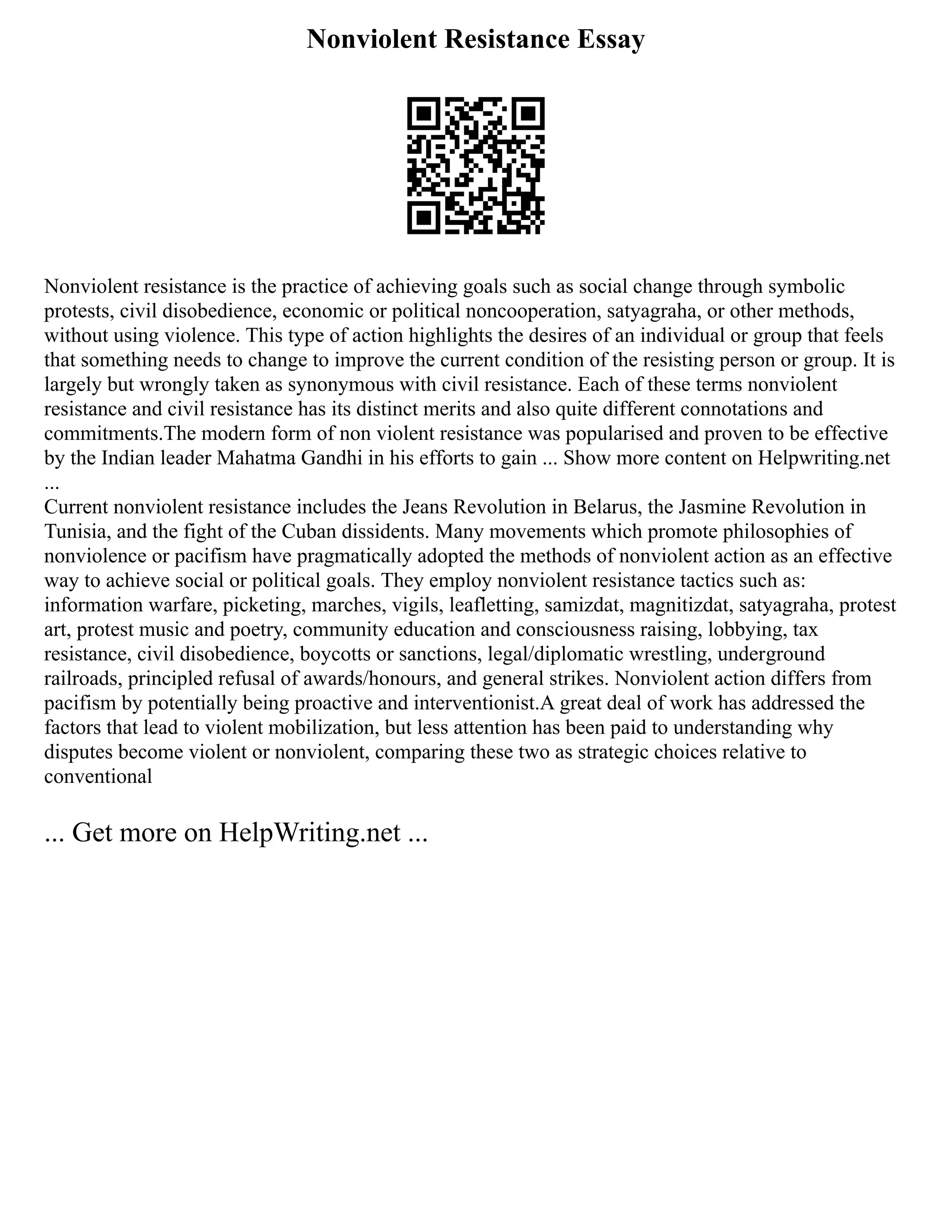 Nonviolent Resistance Essay
Nonviolent resistance is the practice of achieving goals such as social change through symbolic
protests, civil disobedience, economic or political noncooperation, satyagraha, or other methods,
without using violence. This type of action highlights the desires of an individual or group that feels
that something needs to change to improve the current condition of the resisting person or group. It is
largely but wrongly taken as synonymous with civil resistance. Each of these terms nonviolent
resistance and civil resistance has its distinct merits and also quite different connotations and
commitments.The modern form of non violent resistance was popularised and proven to be effective
by the Indian leader Mahatma Gandhi in his efforts to gain ... Show more content on Helpwriting.net
...
Current nonviolent resistance includes the Jeans Revolution in Belarus, the Jasmine Revolution in
Tunisia, and the fight of the Cuban dissidents. Many movements which promote philosophies of
nonviolence or pacifism have pragmatically adopted the methods of nonviolent action as an effective
way to achieve social or political goals. They employ nonviolent resistance tactics such as:
information warfare, picketing, marches, vigils, leafletting, samizdat, magnitizdat, satyagraha, protest
art, protest music and poetry, community education and consciousness raising, lobbying, tax
resistance, civil disobedience, boycotts or sanctions, legal/diplomatic wrestling, underground
railroads, principled refusal of awards/honours, and general strikes. Nonviolent action differs from
pacifism by potentially being proactive and interventionist.A great deal of work has addressed the
factors that lead to violent mobilization, but less attention has been paid to understanding why
disputes become violent or nonviolent, comparing these two as strategic choices relative to
conventional
... Get more on HelpWriting.net ...
 