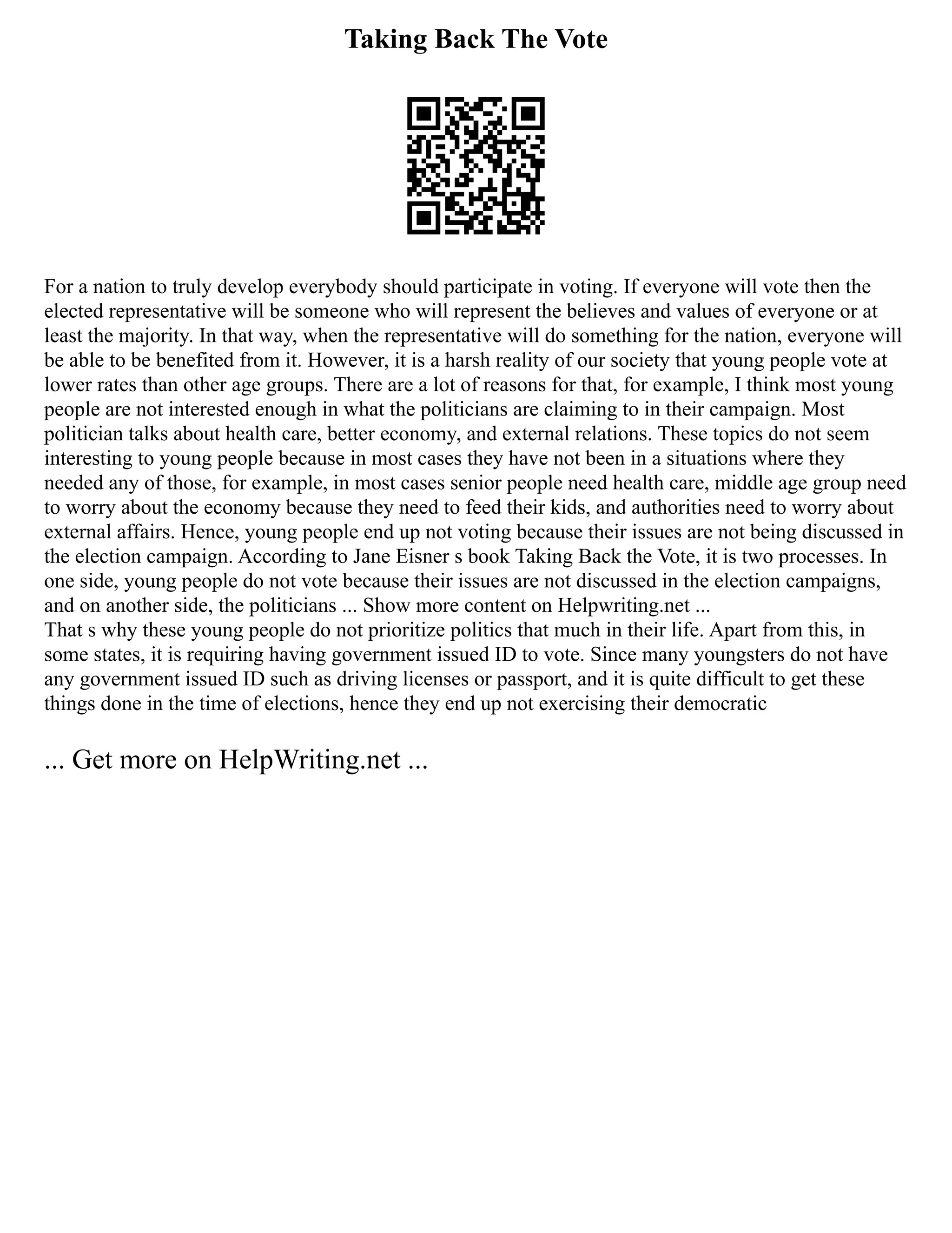 Taking Back The Vote
For a nation to truly develop everybody should participate in voting. If everyone will vote then the
elected representative will be someone who will represent the believes and values of everyone or at
least the majority. In that way, when the representative will do something for the nation, everyone will
be able to be benefited from it. However, it is a harsh reality of our society that young people vote at
lower rates than other age groups. There are a lot of reasons for that, for example, I think most young
people are not interested enough in what the politicians are claiming to in their campaign. Most
politician talks about health care, better economy, and external relations. These topics do not seem
interesting to young people because in most cases they have not been in a situations where they
needed any of those, for example, in most cases senior people need health care, middle age group need
to worry about the economy because they need to feed their kids, and authorities need to worry about
external affairs. Hence, young people end up not voting because their issues are not being discussed in
the election campaign. According to Jane Eisner s book Taking Back the Vote, it is two processes. In
one side, young people do not vote because their issues are not discussed in the election campaigns,
and on another side, the politicians ... Show more content on Helpwriting.net ...
That s why these young people do not prioritize politics that much in their life. Apart from this, in
some states, it is requiring having government issued ID to vote. Since many youngsters do not have
any government issued ID such as driving licenses or passport, and it is quite difficult to get these
things done in the time of elections, hence they end up not exercising their democratic
... Get more on HelpWriting.net ...
 