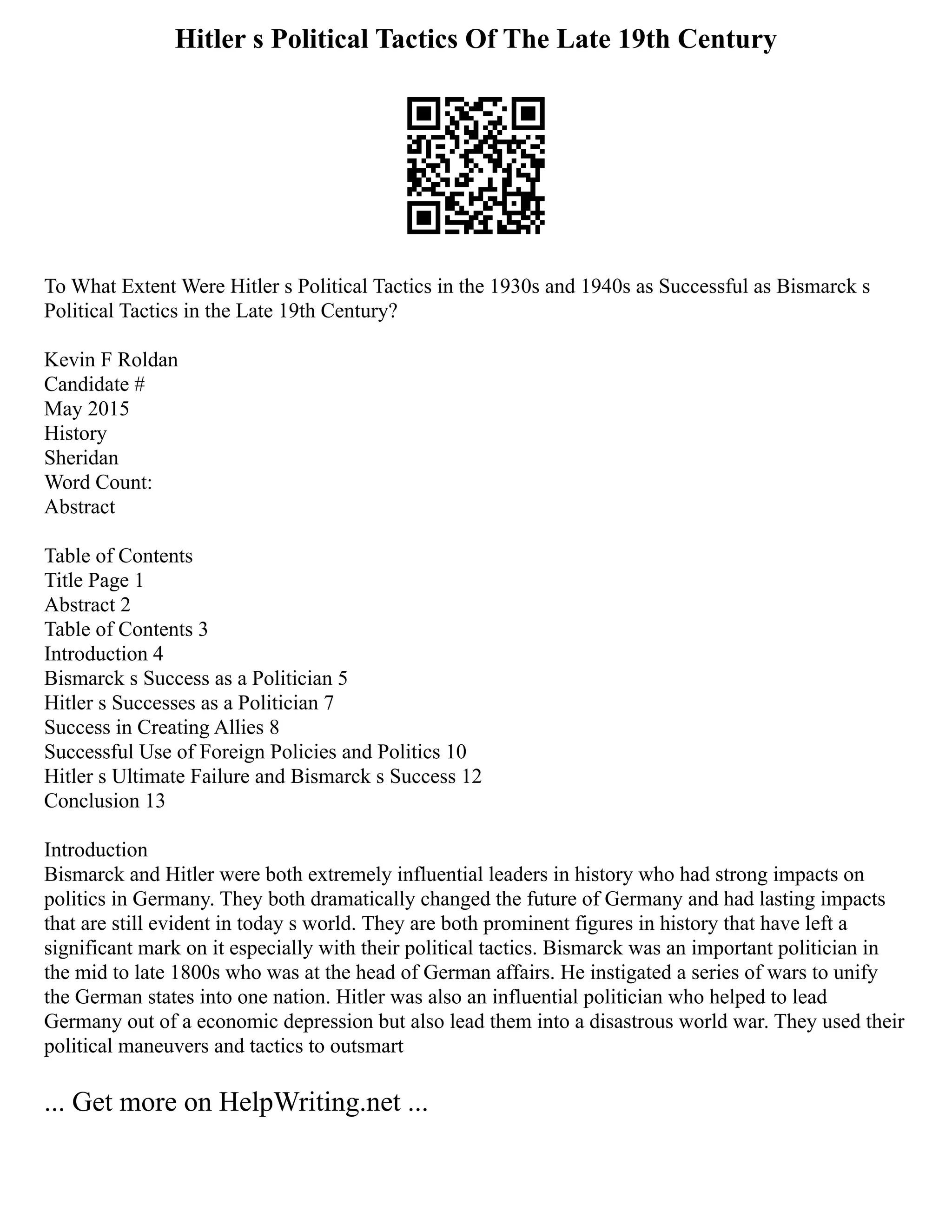 Hitler s Political Tactics Of The Late 19th Century
To What Extent Were Hitler s Political Tactics in the 1930s and 1940s as Successful as Bismarck s
Political Tactics in the Late 19th Century?
Kevin F Roldan
Candidate #
May 2015
History
Sheridan
Word Count:
Abstract
Table of Contents
Title Page 1
Abstract 2
Table of Contents 3
Introduction 4
Bismarck s Success as a Politician 5
Hitler s Successes as a Politician 7
Success in Creating Allies 8
Successful Use of Foreign Policies and Politics 10
Hitler s Ultimate Failure and Bismarck s Success 12
Conclusion 13
Introduction
Bismarck and Hitler were both extremely influential leaders in history who had strong impacts on
politics in Germany. They both dramatically changed the future of Germany and had lasting impacts
that are still evident in today s world. They are both prominent figures in history that have left a
significant mark on it especially with their political tactics. Bismarck was an important politician in
the mid to late 1800s who was at the head of German affairs. He instigated a series of wars to unify
the German states into one nation. Hitler was also an influential politician who helped to lead
Germany out of a economic depression but also lead them into a disastrous world war. They used their
political maneuvers and tactics to outsmart
... Get more on HelpWriting.net ...
 