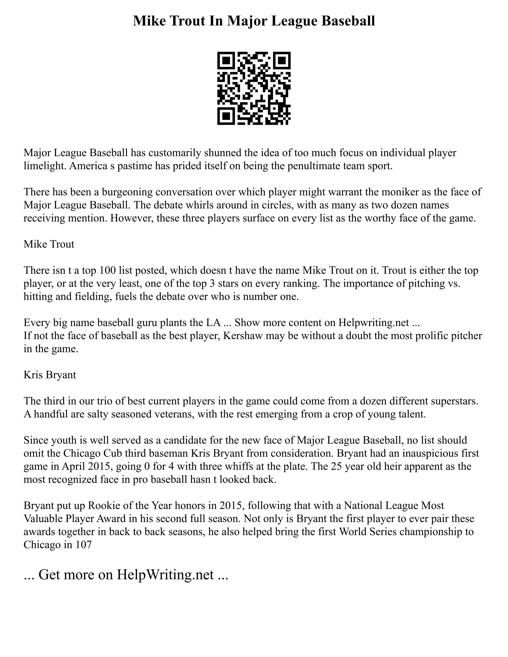 Mike Trout In Major League Baseball
Major League Baseball has customarily shunned the idea of too much focus on individual player
limelight. America s pastime has prided itself on being the penultimate team sport.
There has been a burgeoning conversation over which player might warrant the moniker as the face of
Major League Baseball. The debate whirls around in circles, with as many as two dozen names
receiving mention. However, these three players surface on every list as the worthy face of the game.
Mike Trout
There isn t a top 100 list posted, which doesn t have the name Mike Trout on it. Trout is either the top
player, or at the very least, one of the top 3 stars on every ranking. The importance of pitching vs.
hitting and fielding, fuels the debate over who is number one.
Every big name baseball guru plants the LA ... Show more content on Helpwriting.net ...
If not the face of baseball as the best player, Kershaw may be without a doubt the most prolific pitcher
in the game.
Kris Bryant
The third in our trio of best current players in the game could come from a dozen different superstars.
A handful are salty seasoned veterans, with the rest emerging from a crop of young talent.
Since youth is well served as a candidate for the new face of Major League Baseball, no list should
omit the Chicago Cub third baseman Kris Bryant from consideration. Bryant had an inauspicious first
game in April 2015, going 0 for 4 with three whiffs at the plate. The 25 year old heir apparent as the
most recognized face in pro baseball hasn t looked back.
Bryant put up Rookie of the Year honors in 2015, following that with a National League Most
Valuable Player Award in his second full season. Not only is Bryant the first player to ever pair these
awards together in back to back seasons, he also helped bring the first World Series championship to
Chicago in 107
... Get more on HelpWriting.net ...
 