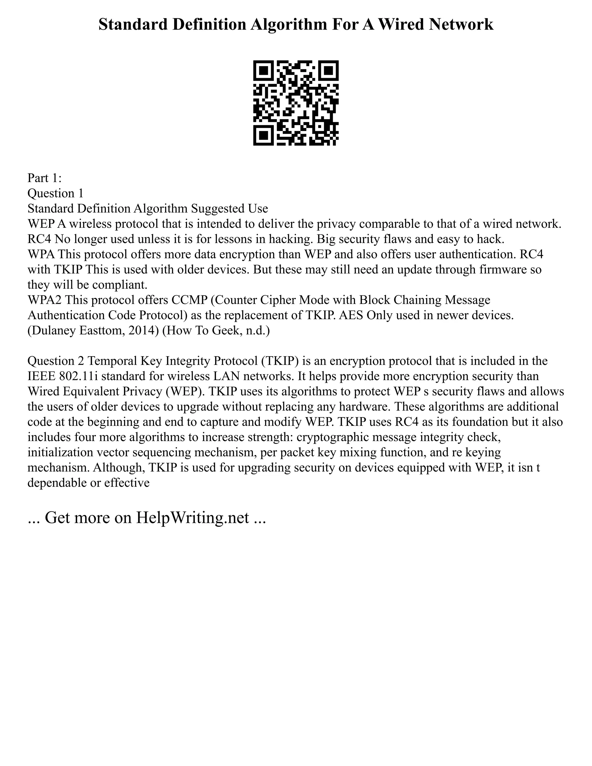 Standard Definition Algorithm For A Wired Network
Part 1:
Question 1
Standard Definition Algorithm Suggested Use
WEP A wireless protocol that is intended to deliver the privacy comparable to that of a wired network.
RC4 No longer used unless it is for lessons in hacking. Big security flaws and easy to hack.
WPA This protocol offers more data encryption than WEP and also offers user authentication. RC4
with TKIP This is used with older devices. But these may still need an update through firmware so
they will be compliant.
WPA2 This protocol offers CCMP (Counter Cipher Mode with Block Chaining Message
Authentication Code Protocol) as the replacement of TKIP. AES Only used in newer devices.
(Dulaney Easttom, 2014) (How To Geek, n.d.)
Question 2 Temporal Key Integrity Protocol (TKIP) is an encryption protocol that is included in the
IEEE 802.11i standard for wireless LAN networks. It helps provide more encryption security than
Wired Equivalent Privacy (WEP). TKIP uses its algorithms to protect WEP s security flaws and allows
the users of older devices to upgrade without replacing any hardware. These algorithms are additional
code at the beginning and end to capture and modify WEP. TKIP uses RC4 as its foundation but it also
includes four more algorithms to increase strength: cryptographic message integrity check,
initialization vector sequencing mechanism, per packet key mixing function, and re keying
mechanism. Although, TKIP is used for upgrading security on devices equipped with WEP, it isn t
dependable or effective
... Get more on HelpWriting.net ...
 