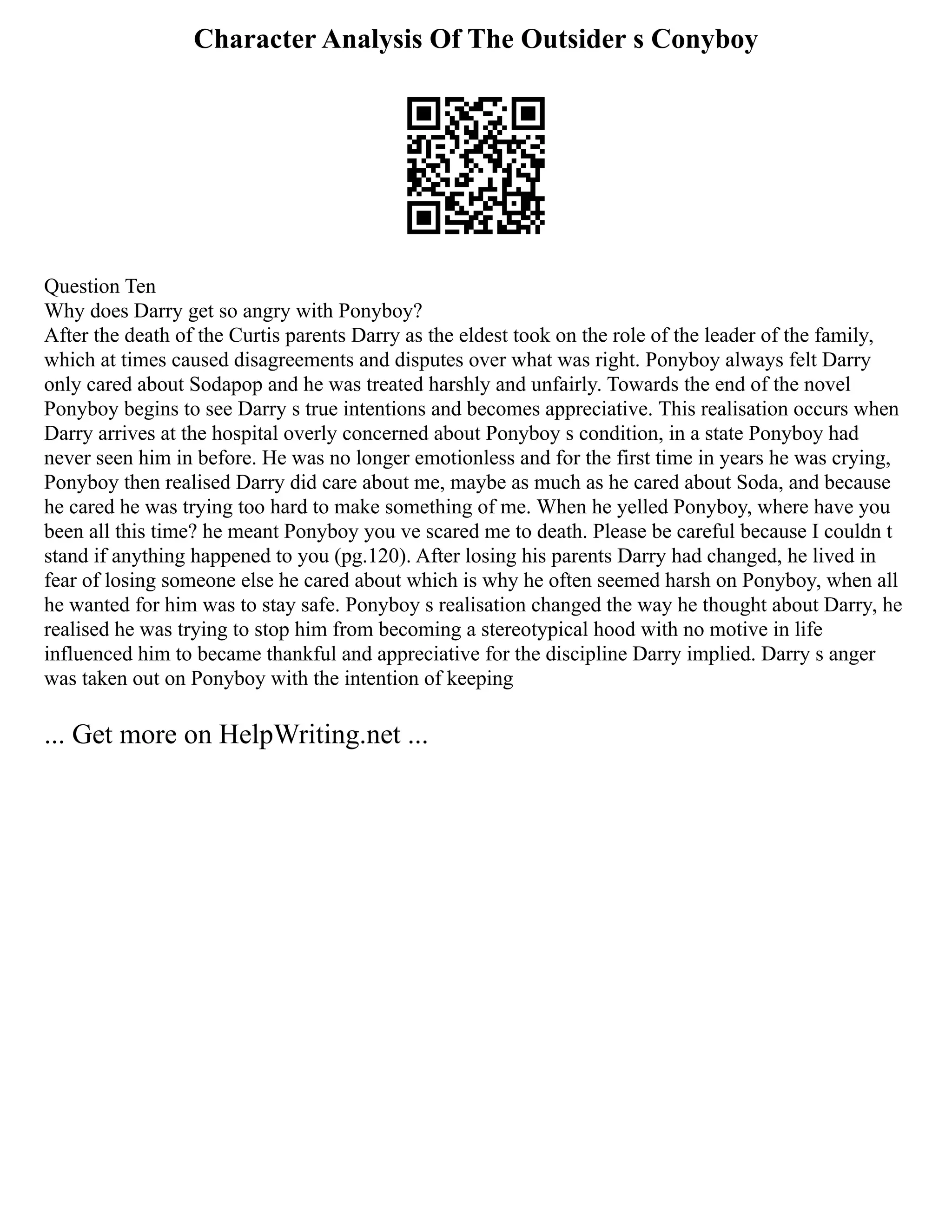 Character Analysis Of The Outsider s Conyboy
Question Ten
Why does Darry get so angry with Ponyboy?
After the death of the Curtis parents Darry as the eldest took on the role of the leader of the family,
which at times caused disagreements and disputes over what was right. Ponyboy always felt Darry
only cared about Sodapop and he was treated harshly and unfairly. Towards the end of the novel
Ponyboy begins to see Darry s true intentions and becomes appreciative. This realisation occurs when
Darry arrives at the hospital overly concerned about Ponyboy s condition, in a state Ponyboy had
never seen him in before. He was no longer emotionless and for the first time in years he was crying,
Ponyboy then realised Darry did care about me, maybe as much as he cared about Soda, and because
he cared he was trying too hard to make something of me. When he yelled Ponyboy, where have you
been all this time? he meant Ponyboy you ve scared me to death. Please be careful because I couldn t
stand if anything happened to you (pg.120). After losing his parents Darry had changed, he lived in
fear of losing someone else he cared about which is why he often seemed harsh on Ponyboy, when all
he wanted for him was to stay safe. Ponyboy s realisation changed the way he thought about Darry, he
realised he was trying to stop him from becoming a stereotypical hood with no motive in life
influenced him to became thankful and appreciative for the discipline Darry implied. Darry s anger
was taken out on Ponyboy with the intention of keeping
... Get more on HelpWriting.net ...
 