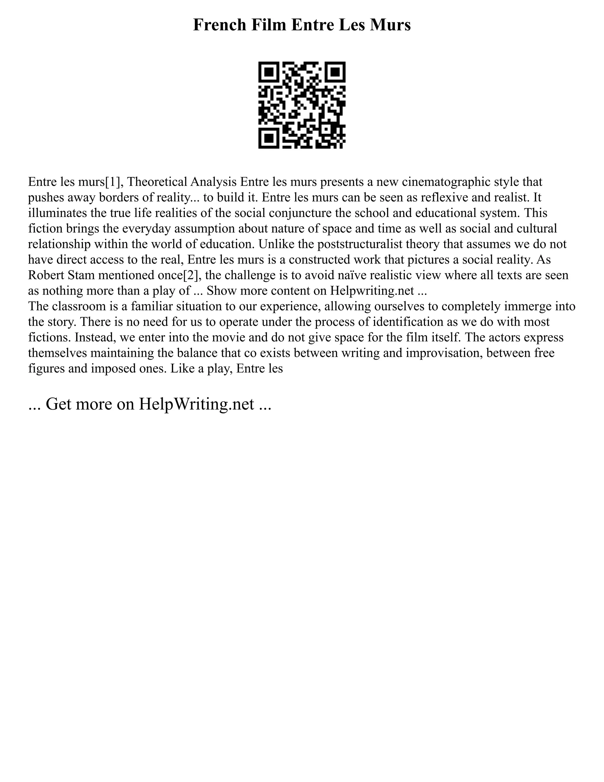 French Film Entre Les Murs
Entre les murs[1], Theoretical Analysis Entre les murs presents a new cinematographic style that
pushes away borders of reality... to build it. Entre les murs can be seen as reflexive and realist. It
illuminates the true life realities of the social conjuncture the school and educational system. This
fiction brings the everyday assumption about nature of space and time as well as social and cultural
relationship within the world of education. Unlike the poststructuralist theory that assumes we do not
have direct access to the real, Entre les murs is a constructed work that pictures a social reality. As
Robert Stam mentioned once[2], the challenge is to avoid naïve realistic view where all texts are seen
as nothing more than a play of ... Show more content on Helpwriting.net ...
The classroom is a familiar situation to our experience, allowing ourselves to completely immerge into
the story. There is no need for us to operate under the process of identification as we do with most
fictions. Instead, we enter into the movie and do not give space for the film itself. The actors express
themselves maintaining the balance that co exists between writing and improvisation, between free
figures and imposed ones. Like a play, Entre les
... Get more on HelpWriting.net ...
 
