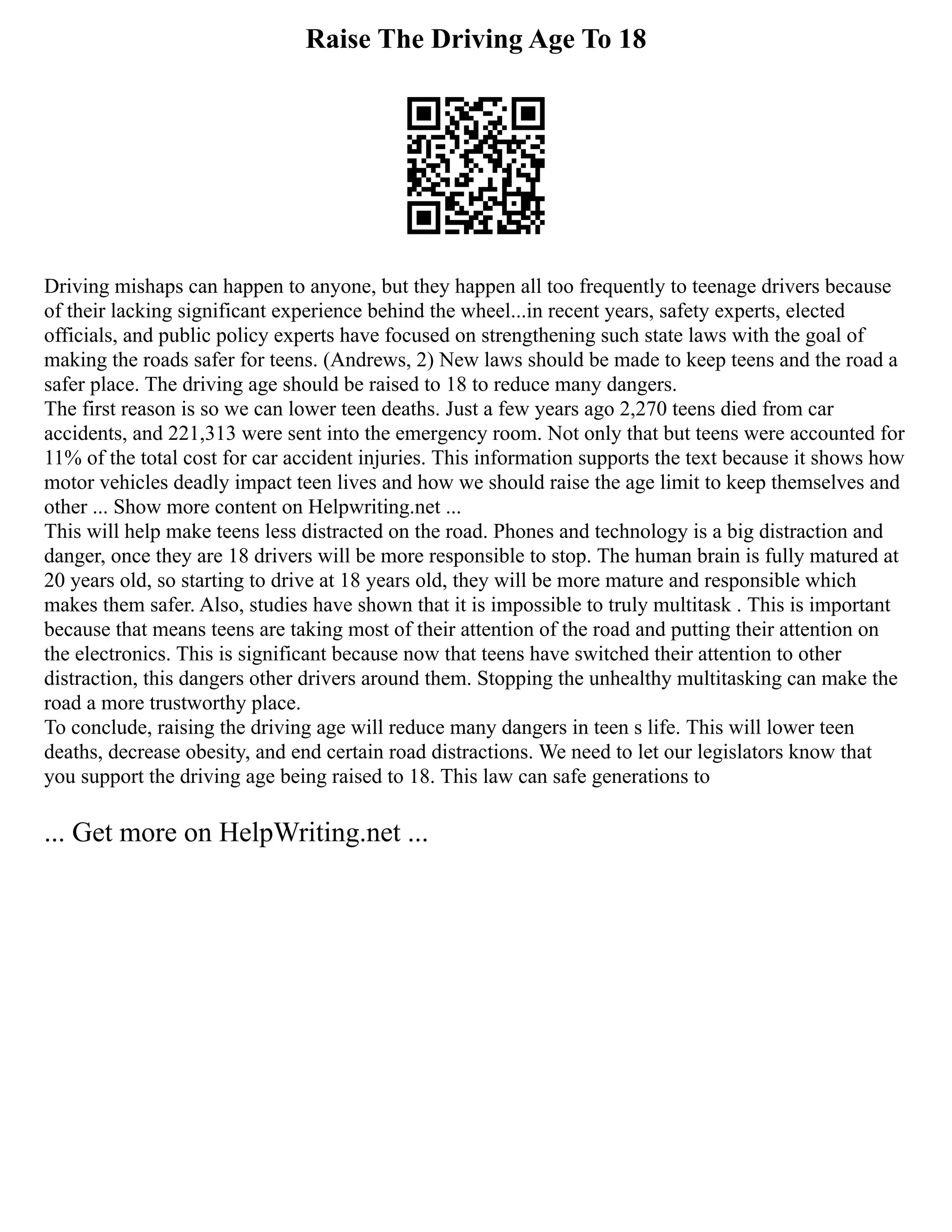 Raise The Driving Age To 18
Driving mishaps can happen to anyone, but they happen all too frequently to teenage drivers because
of their lacking significant experience behind the wheel...in recent years, safety experts, elected
officials, and public policy experts have focused on strengthening such state laws with the goal of
making the roads safer for teens. (Andrews, 2) New laws should be made to keep teens and the road a
safer place. The driving age should be raised to 18 to reduce many dangers.
The first reason is so we can lower teen deaths. Just a few years ago 2,270 teens died from car
accidents, and 221,313 were sent into the emergency room. Not only that but teens were accounted for
11% of the total cost for car accident injuries. This information supports the text because it shows how
motor vehicles deadly impact teen lives and how we should raise the age limit to keep themselves and
other ... Show more content on Helpwriting.net ...
This will help make teens less distracted on the road. Phones and technology is a big distraction and
danger, once they are 18 drivers will be more responsible to stop. The human brain is fully matured at
20 years old, so starting to drive at 18 years old, they will be more mature and responsible which
makes them safer. Also, studies have shown that it is impossible to truly multitask . This is important
because that means teens are taking most of their attention of the road and putting their attention on
the electronics. This is significant because now that teens have switched their attention to other
distraction, this dangers other drivers around them. Stopping the unhealthy multitasking can make the
road a more trustworthy place.
To conclude, raising the driving age will reduce many dangers in teen s life. This will lower teen
deaths, decrease obesity, and end certain road distractions. We need to let our legislators know that
you support the driving age being raised to 18. This law can safe generations to
... Get more on HelpWriting.net ...
 