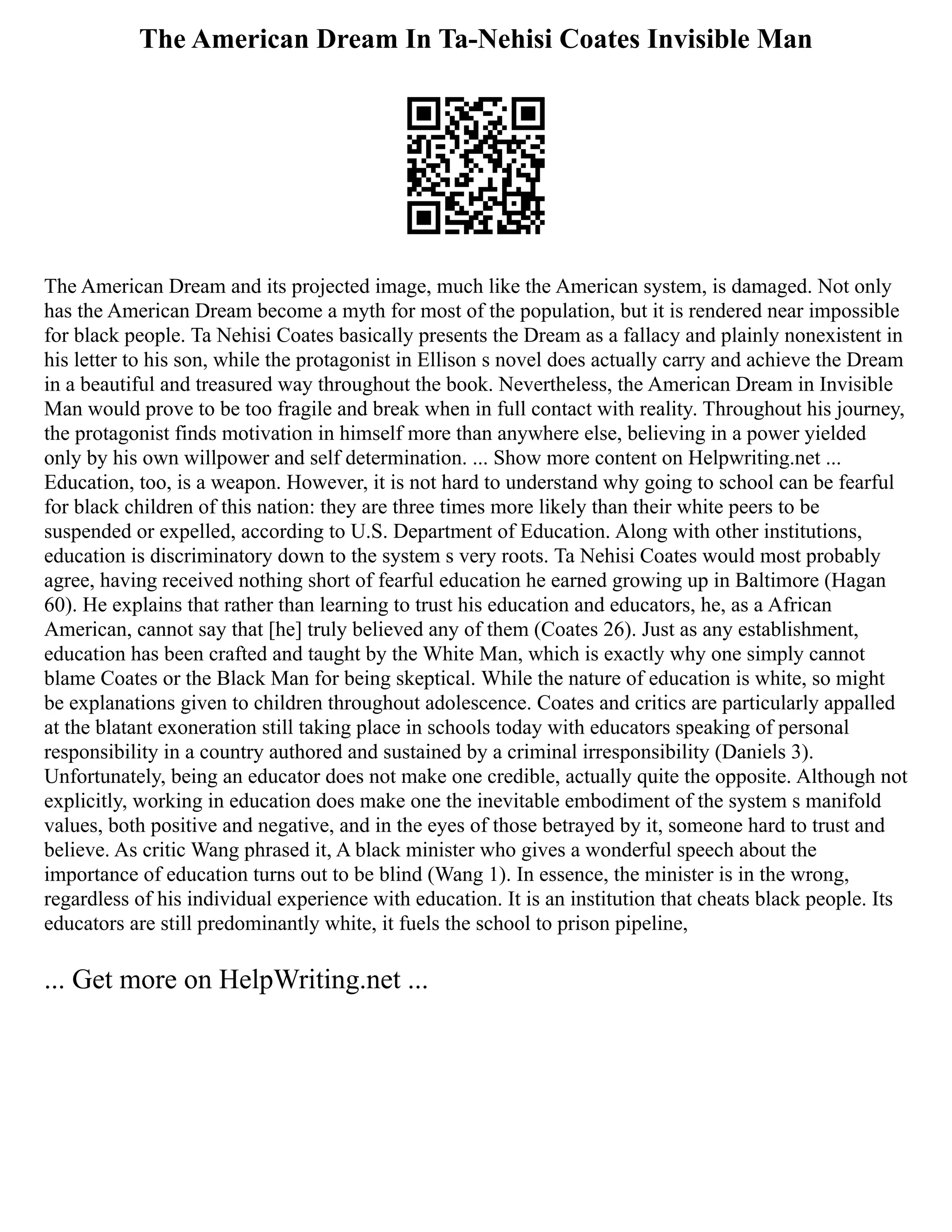 The American Dream In Ta-Nehisi Coates Invisible Man
The American Dream and its projected image, much like the American system, is damaged. Not only
has the American Dream become a myth for most of the population, but it is rendered near impossible
for black people. Ta Nehisi Coates basically presents the Dream as a fallacy and plainly nonexistent in
his letter to his son, while the protagonist in Ellison s novel does actually carry and achieve the Dream
in a beautiful and treasured way throughout the book. Nevertheless, the American Dream in Invisible
Man would prove to be too fragile and break when in full contact with reality. Throughout his journey,
the protagonist finds motivation in himself more than anywhere else, believing in a power yielded
only by his own willpower and self determination. ... Show more content on Helpwriting.net ...
Education, too, is a weapon. However, it is not hard to understand why going to school can be fearful
for black children of this nation: they are three times more likely than their white peers to be
suspended or expelled, according to U.S. Department of Education. Along with other institutions,
education is discriminatory down to the system s very roots. Ta Nehisi Coates would most probably
agree, having received nothing short of fearful education he earned growing up in Baltimore (Hagan
60). He explains that rather than learning to trust his education and educators, he, as a African
American, cannot say that [he] truly believed any of them (Coates 26). Just as any establishment,
education has been crafted and taught by the White Man, which is exactly why one simply cannot
blame Coates or the Black Man for being skeptical. While the nature of education is white, so might
be explanations given to children throughout adolescence. Coates and critics are particularly appalled
at the blatant exoneration still taking place in schools today with educators speaking of personal
responsibility in a country authored and sustained by a criminal irresponsibility (Daniels 3).
Unfortunately, being an educator does not make one credible, actually quite the opposite. Although not
explicitly, working in education does make one the inevitable embodiment of the system s manifold
values, both positive and negative, and in the eyes of those betrayed by it, someone hard to trust and
believe. As critic Wang phrased it, A black minister who gives a wonderful speech about the
importance of education turns out to be blind (Wang 1). In essence, the minister is in the wrong,
regardless of his individual experience with education. It is an institution that cheats black people. Its
educators are still predominantly white, it fuels the school to prison pipeline,
... Get more on HelpWriting.net ...
 