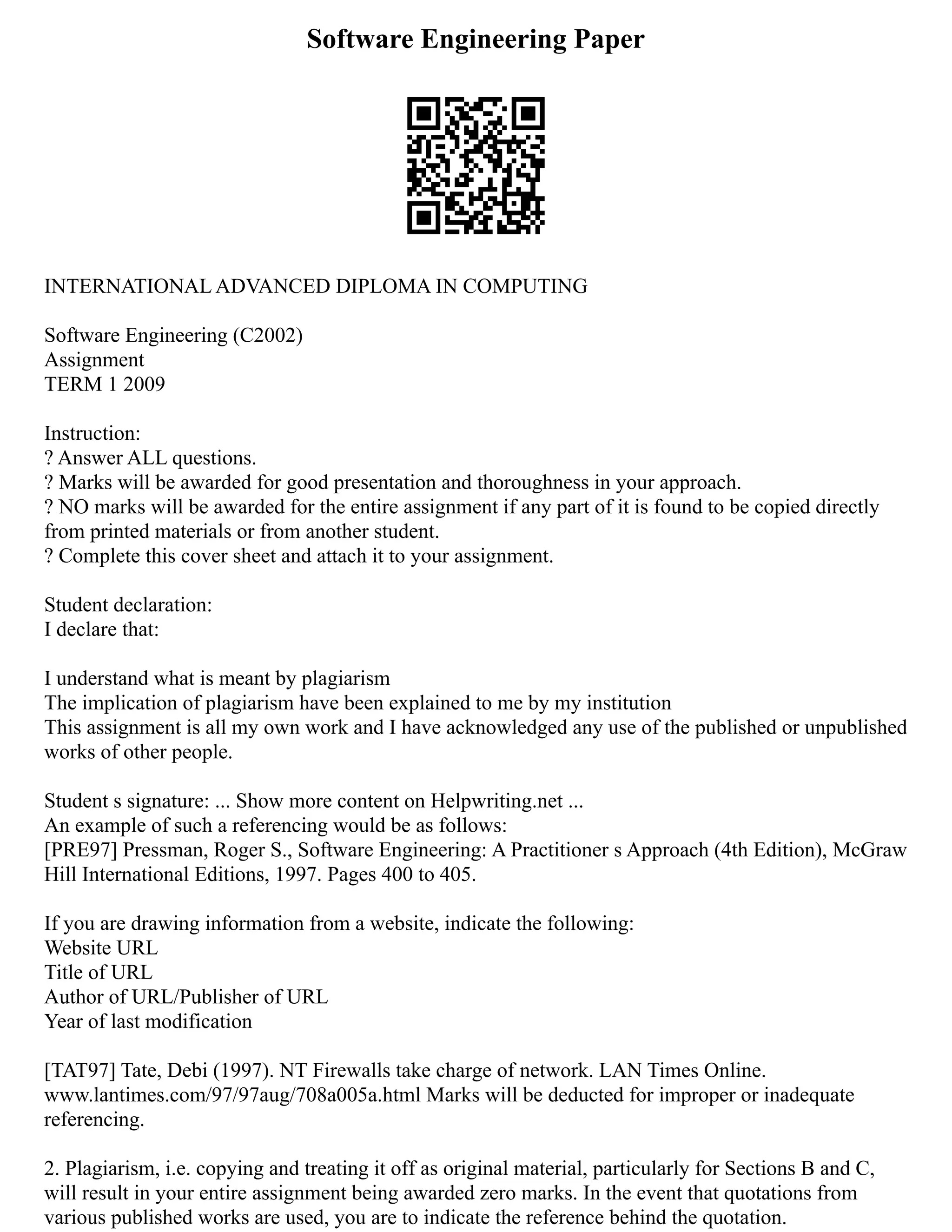 Software Engineering Paper
INTERNATIONAL ADVANCED DIPLOMA IN COMPUTING
Software Engineering (C2002)
Assignment
TERM 1 2009
Instruction:
? Answer ALL questions.
? Marks will be awarded for good presentation and thoroughness in your approach.
? NO marks will be awarded for the entire assignment if any part of it is found to be copied directly
from printed materials or from another student.
? Complete this cover sheet and attach it to your assignment.
Student declaration:
I declare that:
I understand what is meant by plagiarism
The implication of plagiarism have been explained to me by my institution
This assignment is all my own work and I have acknowledged any use of the published or unpublished
works of other people.
Student s signature: ... Show more content on Helpwriting.net ...
An example of such a referencing would be as follows:
[PRE97] Pressman, Roger S., Software Engineering: A Practitioner s Approach (4th Edition), McGraw
Hill International Editions, 1997. Pages 400 to 405.
If you are drawing information from a website, indicate the following:
Website URL
Title of URL
Author of URL/Publisher of URL
Year of last modification
[TAT97] Tate, Debi (1997). NT Firewalls take charge of network. LAN Times Online.
www.lantimes.com/97/97aug/708a005a.html Marks will be deducted for improper or inadequate
referencing.
2. Plagiarism, i.e. copying and treating it off as original material, particularly for Sections B and C,
will result in your entire assignment being awarded zero marks. In the event that quotations from
various published works are used, you are to indicate the reference behind the quotation.
 