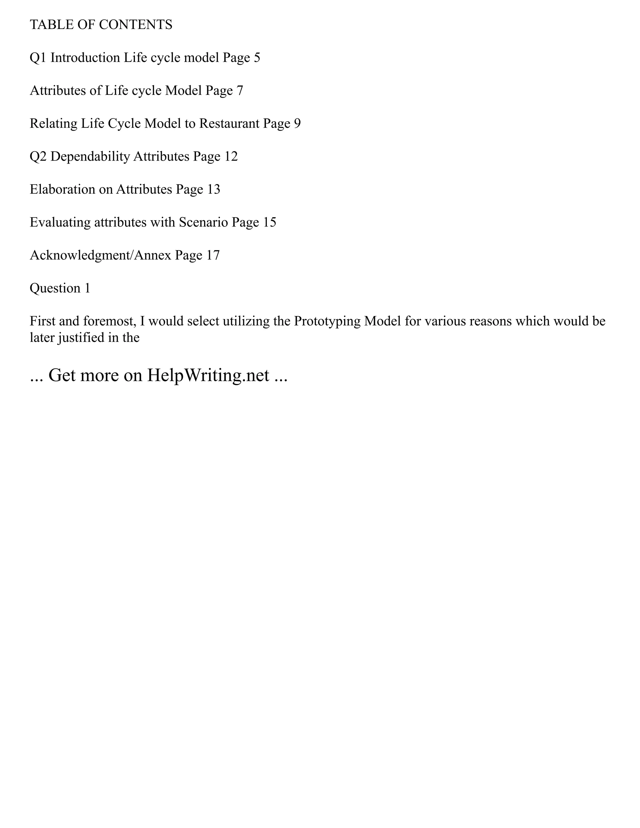 TABLE OF CONTENTS
Q1 Introduction Life cycle model Page 5
Attributes of Life cycle Model Page 7
Relating Life Cycle Model to Restaurant Page 9
Q2 Dependability Attributes Page 12
Elaboration on Attributes Page 13
Evaluating attributes with Scenario Page 15
Acknowledgment/Annex Page 17
Question 1
First and foremost, I would select utilizing the Prototyping Model for various reasons which would be
later justified in the
... Get more on HelpWriting.net ...
 
