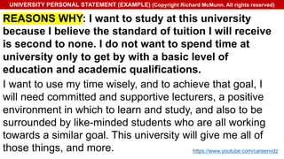 UNIVERSITY PERSONAL STATEMENT (EXAMPLE) (Copyright Richard McMunn. All rights reserved)
REASONS WHY: I want to study at this university
because I believe the standard of tuition I will receive
is second to none. I do not want to spend time at
university only to get by with a basic level of
education and academic qualifications.
I want to use my time wisely, and to achieve that goal, I
will need committed and supportive lecturers, a positive
environment in which to learn and study, and also to be
surrounded by like-minded students who are all working
towards a similar goal. This university will give me all of
those things, and more. https://www.youtube.com/careervidz
 