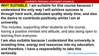 UNIVERSITY PERSONAL STATEMENT (EXAMPLE)
WHY SUITABLE: I am suitable for this course because I
understand the only way I will achieve success is
through hard work, dedicated quality study time, and also
the desire to contribute positively whilst I am at
university.
This includes, supporting other students on the course,
having a positive mindset and attitude, and also being open to
learning from everyone.
I am also suitable because I understand the university is
investing time, energy and resources into my education,
and therefore, I have a responsibility to take this
seriously. https://www.youtube.com/careervidz
 