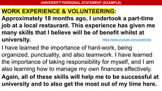 UNIVERSITY PERSONAL STATEMENT (EXAMPLE)
WORK EXPERIENCE & VOLUNTEERING:
Approximately 18 months ago, I undertook a part-time
job at a local restaurant. This experience has given me
many skills that I believe will be of benefit whilst at
university.
I have learned the importance of hard-work, being
organized, punctuality, and also teamwork. I have learned
the importance of taking responsibility for myself, and I am
also learning how to manage my own finances effectively.
Again, all of these skills will help me to be successful at
university and to also get the most out of my time here.
https://www.youtube.com/careervidz
 