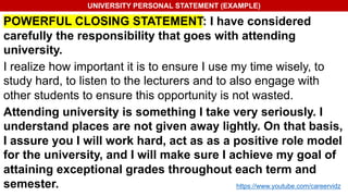 UNIVERSITY PERSONAL STATEMENT (EXAMPLE)
POWERFUL CLOSING STATEMENT: I have considered
carefully the responsibility that goes with attending
university.
I realize how important it is to ensure I use my time wisely, to
study hard, to listen to the lecturers and to also engage with
other students to ensure this opportunity is not wasted.
Attending university is something I take very seriously. I
understand places are not given away lightly. On that basis,
I assure you I will work hard, act as as a positive role model
for the university, and I will make sure I achieve my goal of
attaining exceptional grades throughout each term and
semester. https://www.youtube.com/careervidz
 