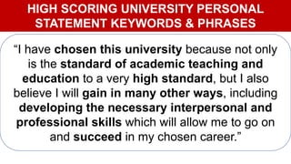HIGH SCORING UNIVERSITY PERSONAL
STATEMENT KEYWORDS & PHRASES
“I have chosen this university because not only
is the standard of academic teaching and
education to a very high standard, but I also
believe I will gain in many other ways, including
developing the necessary interpersonal and
professional skills which will allow me to go on
and succeed in my chosen career.”
 