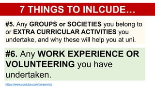 7 THINGS TO INLCUDE…
#5. Any GROUPS or SOCIETIES you belong to
or EXTRA CURRICULAR ACTIVITIES you
undertake, and why these will help you at uni.
#6. Any WORK EXPERIENCE OR
VOLUNTEERING you have
undertaken.
https://www.youtube.com/careervidz
 