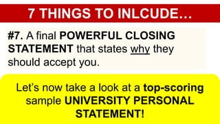 7 THINGS TO INLCUDE…
#7. A final POWERFUL CLOSING
STATEMENT that states why they
should accept you.
Let’s now take a look at a top-scoring
sample UNIVERSITY PERSONAL
STATEMENT!
 