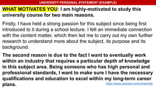 UNIVERSITY PERSONAL STATEMENT (EXAMPLE)
WHAT MOTIVATES YOU: I am highly-motivated to study this
university course for two main reasons.
Firstly, I have held a strong passion for this subject since being first
introduced to it during a school lecture. I felt an immediate connection
with the content matter, which then led me to carry out my own further
research to understand more about the subject, its purpose and its
background.
The second reason is due to the fact I want to eventually work
within an industry that requires a particular depth of knowledge
in this subject area. Being someone who has high personal and
professional standards, I want to make sure I have the necessary
qualifications and education to excel within my long-term career
plans. https://www.youtube.com/careervidz
 