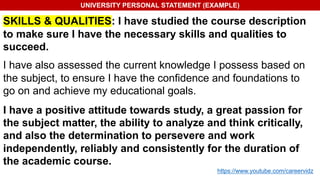 UNIVERSITY PERSONAL STATEMENT (EXAMPLE)
SKILLS & QUALITIES: I have studied the course description
to make sure I have the necessary skills and qualities to
succeed.
I have also assessed the current knowledge I possess based on
the subject, to ensure I have the confidence and foundations to
go on and achieve my educational goals.
I have a positive attitude towards study, a great passion for
the subject matter, the ability to analyze and think critically,
and also the determination to persevere and work
independently, reliably and consistently for the duration of
the academic course.
https://www.youtube.com/careervidz
 