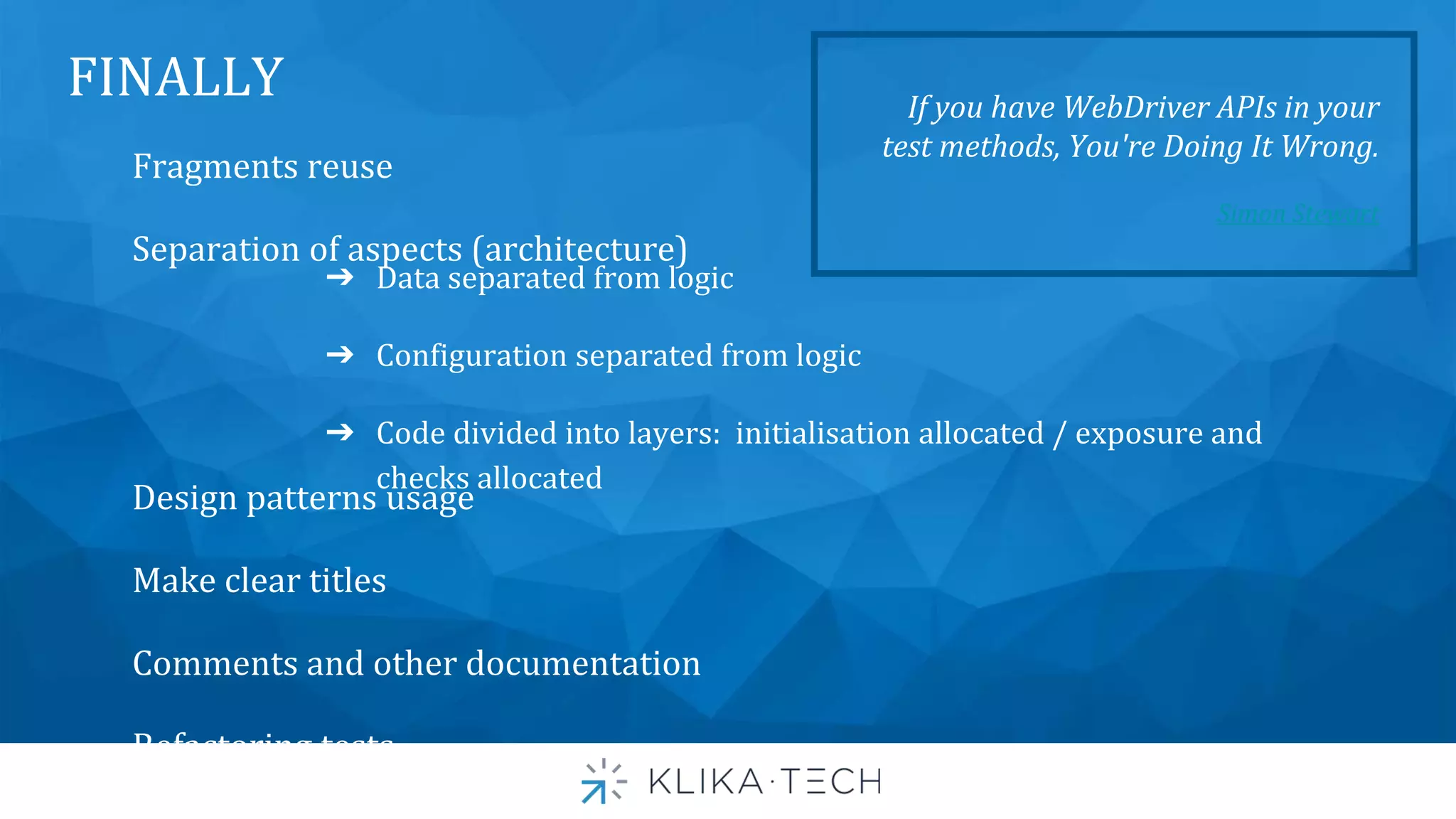 FINALLY
Fragments reuse
Separation of aspects (architecture)
Design patterns usage
Make clear titles
Comments and other documentation
Refactoring tests
➔ Data separated from logic
➔ Configuration separated from logic
➔ Code divided into layers: initialisation allocated / exposure and
checks allocated
If you have WebDriver APIs in your
test methods, You're Doing It Wrong.
Simon Stewart
 