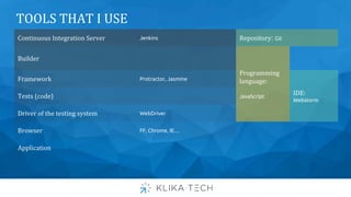 Continuous Integration Server Jenkins Repository: Git
Builder
Programming
language:
JavaScript
Framework Protractor, Jasmine
IDE:
Webstorm
Tests (code)
Driver of the testing system WebDriver
Browser FF, Chrome, IE…
Application
TOOLS THAT I USE
 