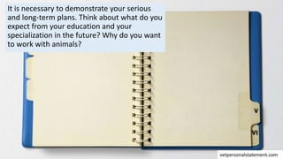 It is necessary to demonstrate your serious
and long-term plans. Think about what do you
expect from your education and your
specialization in the future? Why do you want
to work with animals?
vetpersonalstatement.com
 