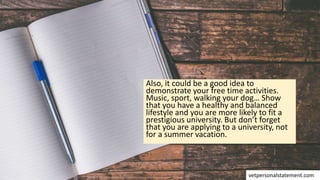 Also, it could be a good idea to
demonstrate your free time activities.
Music, sport, walking your dog… Show
that you have a healthy and balanced
lifestyle and you are more likely to fit a
prestigious university. But don’t forget
that you are applying to a university, not
for a summer vacation.
vetpersonalstatement.com
 