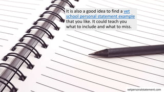 It is also a good idea to find a vet
school personal statement example
that you like. It could teach you
what to include and what to miss.
vetpersonalstatement.com
 