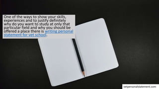 One of the ways to show your skills,
experiences and to justify definitely
why do you want to study at only that
particular field and why you should be
offered a place there is writing personal
statement for vet school.
vetpersonalstatement.com
 
