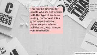 This may be different for
people who are not familiar
with this type of academic
writing, but for real, it is a
great opportunity to
showcase your relevant
abilities and, what is more,
your motivation.
vetpersonalstatement.com
 