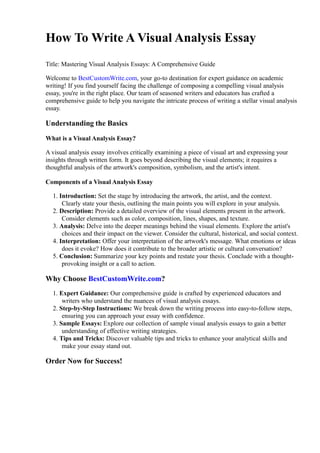 How To Write A Visual Analysis Essay
Title: Mastering Visual Analysis Essays: A Comprehensive Guide
Welcome to BestCustomWrite.com, your go-to destination for expert guidance on academic
writing! If you find yourself facing the challenge of composing a compelling visual analysis
essay, you're in the right place. Our team of seasoned writers and educators has crafted a
comprehensive guide to help you navigate the intricate process of writing a stellar visual analysis
essay.
Understanding the Basics
What is a Visual Analysis Essay?
A visual analysis essay involves critically examining a piece of visual art and expressing your
insights through written form. It goes beyond describing the visual elements; it requires a
thoughtful analysis of the artwork's composition, symbolism, and the artist's intent.
Components of a Visual Analysis Essay
1. Introduction: Set the stage by introducing the artwork, the artist, and the context.
Clearly state your thesis, outlining the main points you will explore in your analysis.
2. Description: Provide a detailed overview of the visual elements present in the artwork.
Consider elements such as color, composition, lines, shapes, and texture.
3. Analysis: Delve into the deeper meanings behind the visual elements. Explore the artist's
choices and their impact on the viewer. Consider the cultural, historical, and social context.
4. Interpretation: Offer your interpretation of the artwork's message. What emotions or ideas
does it evoke? How does it contribute to the broader artistic or cultural conversation?
5. Conclusion: Summarize your key points and restate your thesis. Conclude with a thought-
provoking insight or a call to action.
Why Choose BestCustomWrite.com?
1. Expert Guidance: Our comprehensive guide is crafted by experienced educators and
writers who understand the nuances of visual analysis essays.
2. Step-by-Step Instructions: We break down the writing process into easy-to-follow steps,
ensuring you can approach your essay with confidence.
3. Sample Essays: Explore our collection of sample visual analysis essays to gain a better
understanding of effective writing strategies.
4. Tips and Tricks: Discover valuable tips and tricks to enhance your analytical skills and
make your essay stand out.
Order Now for Success!
 