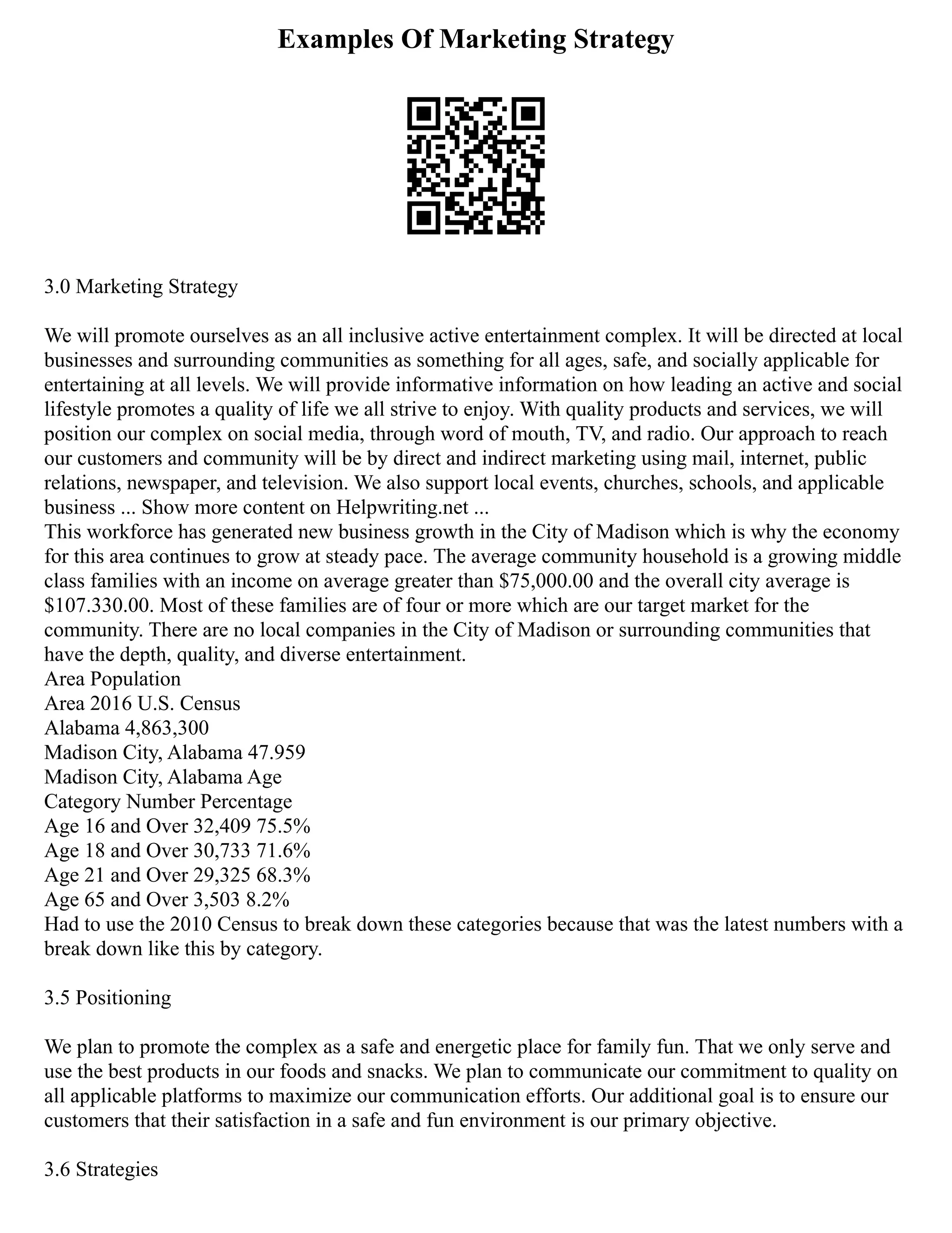 Examples Of Marketing Strategy
3.0 Marketing Strategy
We will promote ourselves as an all inclusive active entertainment complex. It will be directed at local
businesses and surrounding communities as something for all ages, safe, and socially applicable for
entertaining at all levels. We will provide informative information on how leading an active and social
lifestyle promotes a quality of life we all strive to enjoy. With quality products and services, we will
position our complex on social media, through word of mouth, TV, and radio. Our approach to reach
our customers and community will be by direct and indirect marketing using mail, internet, public
relations, newspaper, and television. We also support local events, churches, schools, and applicable
business ... Show more content on Helpwriting.net ...
This workforce has generated new business growth in the City of Madison which is why the economy
for this area continues to grow at steady pace. The average community household is a growing middle
class families with an income on average greater than $75,000.00 and the overall city average is
$107.330.00. Most of these families are of four or more which are our target market for the
community. There are no local companies in the City of Madison or surrounding communities that
have the depth, quality, and diverse entertainment.
Area Population
Area 2016 U.S. Census
Alabama 4,863,300
Madison City, Alabama 47.959
Madison City, Alabama Age
Category Number Percentage
Age 16 and Over 32,409 75.5%
Age 18 and Over 30,733 71.6%
Age 21 and Over 29,325 68.3%
Age 65 and Over 3,503 8.2%
Had to use the 2010 Census to break down these categories because that was the latest numbers with a
break down like this by category.
3.5 Positioning
We plan to promote the complex as a safe and energetic place for family fun. That we only serve and
use the best products in our foods and snacks. We plan to communicate our commitment to quality on
all applicable platforms to maximize our communication efforts. Our additional goal is to ensure our
customers that their satisfaction in a safe and fun environment is our primary objective.
3.6 Strategies
 