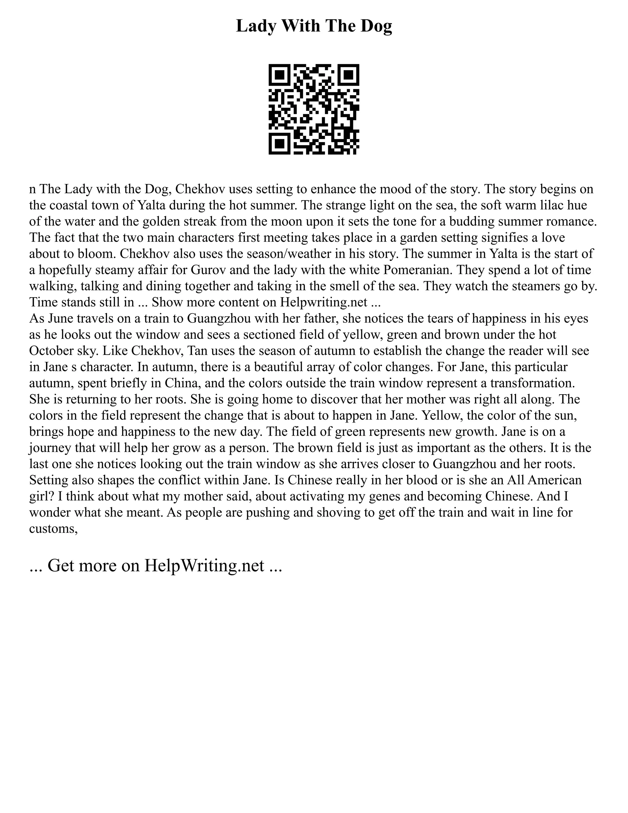 Lady With The Dog
n The Lady with the Dog, Chekhov uses setting to enhance the mood of the story. The story begins on
the coastal town of Yalta during the hot summer. The strange light on the sea, the soft warm lilac hue
of the water and the golden streak from the moon upon it sets the tone for a budding summer romance.
The fact that the two main characters first meeting takes place in a garden setting signifies a love
about to bloom. Chekhov also uses the season/weather in his story. The summer in Yalta is the start of
a hopefully steamy affair for Gurov and the lady with the white Pomeranian. They spend a lot of time
walking, talking and dining together and taking in the smell of the sea. They watch the steamers go by.
Time stands still in ... Show more content on Helpwriting.net ...
As June travels on a train to Guangzhou with her father, she notices the tears of happiness in his eyes
as he looks out the window and sees a sectioned field of yellow, green and brown under the hot
October sky. Like Chekhov, Tan uses the season of autumn to establish the change the reader will see
in Jane s character. In autumn, there is a beautiful array of color changes. For Jane, this particular
autumn, spent briefly in China, and the colors outside the train window represent a transformation.
She is returning to her roots. She is going home to discover that her mother was right all along. The
colors in the field represent the change that is about to happen in Jane. Yellow, the color of the sun,
brings hope and happiness to the new day. The field of green represents new growth. Jane is on a
journey that will help her grow as a person. The brown field is just as important as the others. It is the
last one she notices looking out the train window as she arrives closer to Guangzhou and her roots.
Setting also shapes the conflict within Jane. Is Chinese really in her blood or is she an All American
girl? I think about what my mother said, about activating my genes and becoming Chinese. And I
wonder what she meant. As people are pushing and shoving to get off the train and wait in line for
customs,
... Get more on HelpWriting.net ...
 