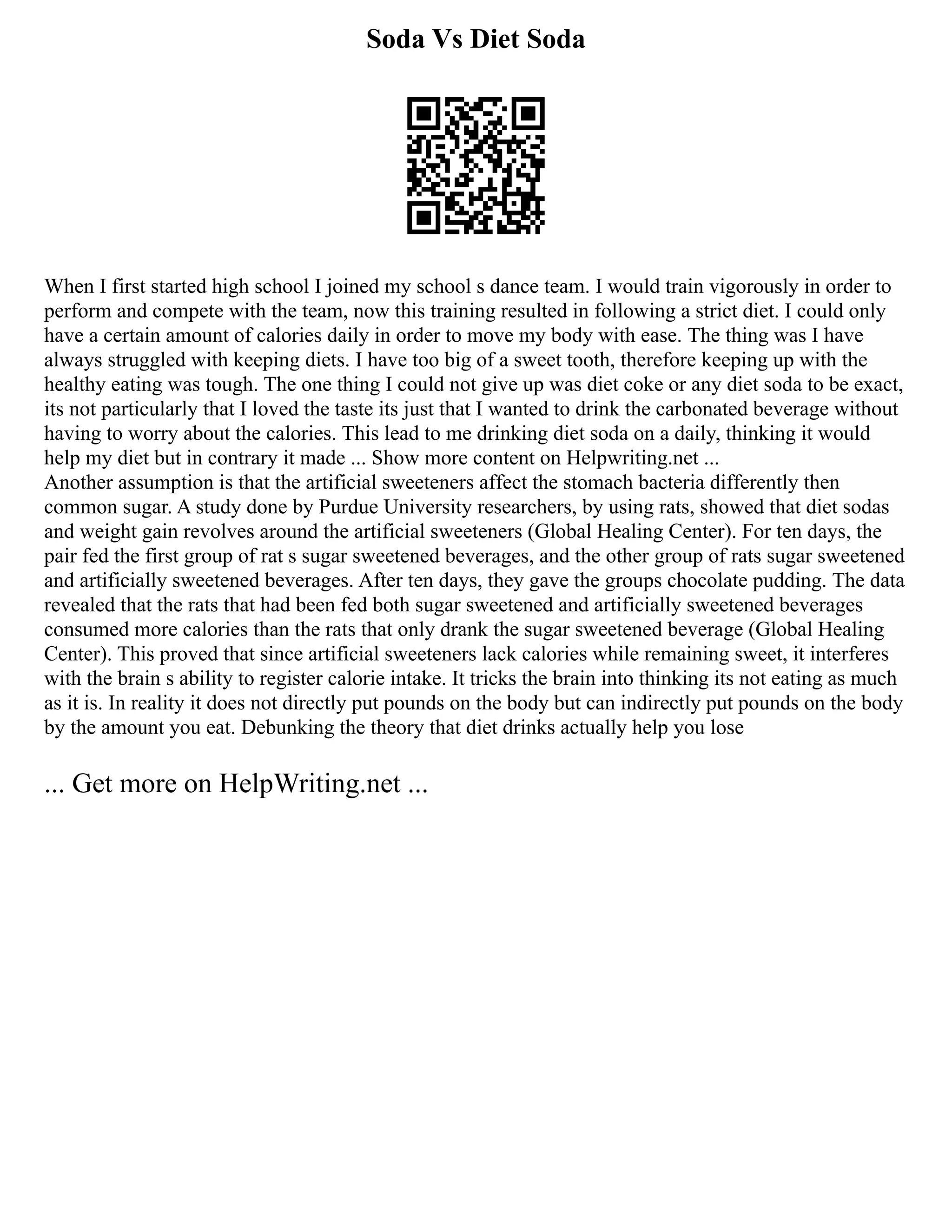 Soda Vs Diet Soda
When I first started high school I joined my school s dance team. I would train vigorously in order to
perform and compete with the team, now this training resulted in following a strict diet. I could only
have a certain amount of calories daily in order to move my body with ease. The thing was I have
always struggled with keeping diets. I have too big of a sweet tooth, therefore keeping up with the
healthy eating was tough. The one thing I could not give up was diet coke or any diet soda to be exact,
its not particularly that I loved the taste its just that I wanted to drink the carbonated beverage without
having to worry about the calories. This lead to me drinking diet soda on a daily, thinking it would
help my diet but in contrary it made ... Show more content on Helpwriting.net ...
Another assumption is that the artificial sweeteners affect the stomach bacteria differently then
common sugar. A study done by Purdue University researchers, by using rats, showed that diet sodas
and weight gain revolves around the artificial sweeteners (Global Healing Center). For ten days, the
pair fed the first group of rat s sugar sweetened beverages, and the other group of rats sugar sweetened
and artificially sweetened beverages. After ten days, they gave the groups chocolate pudding. The data
revealed that the rats that had been fed both sugar sweetened and artificially sweetened beverages
consumed more calories than the rats that only drank the sugar sweetened beverage (Global Healing
Center). This proved that since artificial sweeteners lack calories while remaining sweet, it interferes
with the brain s ability to register calorie intake. It tricks the brain into thinking its not eating as much
as it is. In reality it does not directly put pounds on the body but can indirectly put pounds on the body
by the amount you eat. Debunking the theory that diet drinks actually help you lose
... Get more on HelpWriting.net ...
 