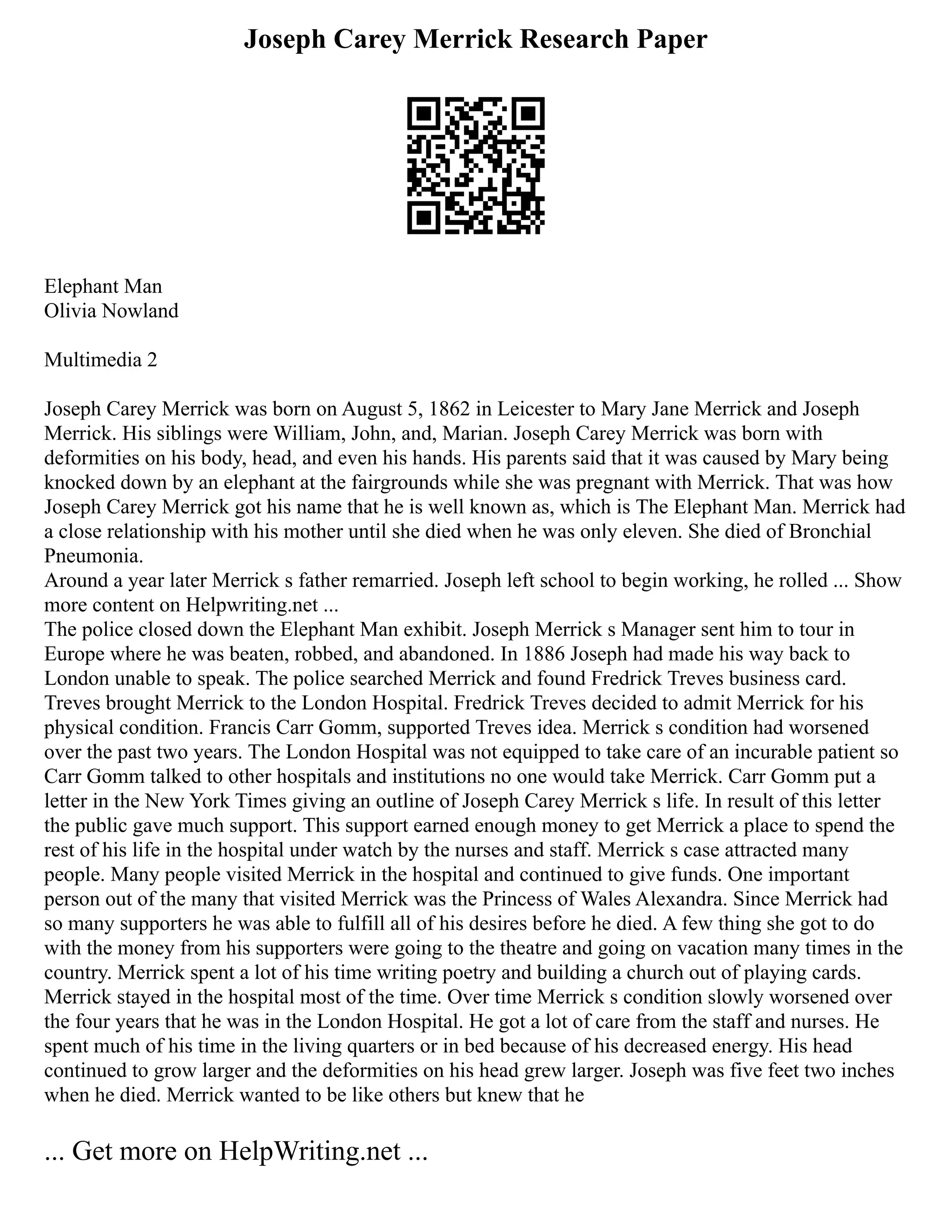 Joseph Carey Merrick Research Paper
Elephant Man
Olivia Nowland
Multimedia 2
Joseph Carey Merrick was born on August 5, 1862 in Leicester to Mary Jane Merrick and Joseph
Merrick. His siblings were William, John, and, Marian. Joseph Carey Merrick was born with
deformities on his body, head, and even his hands. His parents said that it was caused by Mary being
knocked down by an elephant at the fairgrounds while she was pregnant with Merrick. That was how
Joseph Carey Merrick got his name that he is well known as, which is The Elephant Man. Merrick had
a close relationship with his mother until she died when he was only eleven. She died of Bronchial
Pneumonia.
Around a year later Merrick s father remarried. Joseph left school to begin working, he rolled ... Show
more content on Helpwriting.net ...
The police closed down the Elephant Man exhibit. Joseph Merrick s Manager sent him to tour in
Europe where he was beaten, robbed, and abandoned. In 1886 Joseph had made his way back to
London unable to speak. The police searched Merrick and found Fredrick Treves business card.
Treves brought Merrick to the London Hospital. Fredrick Treves decided to admit Merrick for his
physical condition. Francis Carr Gomm, supported Treves idea. Merrick s condition had worsened
over the past two years. The London Hospital was not equipped to take care of an incurable patient so
Carr Gomm talked to other hospitals and institutions no one would take Merrick. Carr Gomm put a
letter in the New York Times giving an outline of Joseph Carey Merrick s life. In result of this letter
the public gave much support. This support earned enough money to get Merrick a place to spend the
rest of his life in the hospital under watch by the nurses and staff. Merrick s case attracted many
people. Many people visited Merrick in the hospital and continued to give funds. One important
person out of the many that visited Merrick was the Princess of Wales Alexandra. Since Merrick had
so many supporters he was able to fulfill all of his desires before he died. A few thing she got to do
with the money from his supporters were going to the theatre and going on vacation many times in the
country. Merrick spent a lot of his time writing poetry and building a church out of playing cards.
Merrick stayed in the hospital most of the time. Over time Merrick s condition slowly worsened over
the four years that he was in the London Hospital. He got a lot of care from the staff and nurses. He
spent much of his time in the living quarters or in bed because of his decreased energy. His head
continued to grow larger and the deformities on his head grew larger. Joseph was five feet two inches
when he died. Merrick wanted to be like others but knew that he
... Get more on HelpWriting.net ...
 