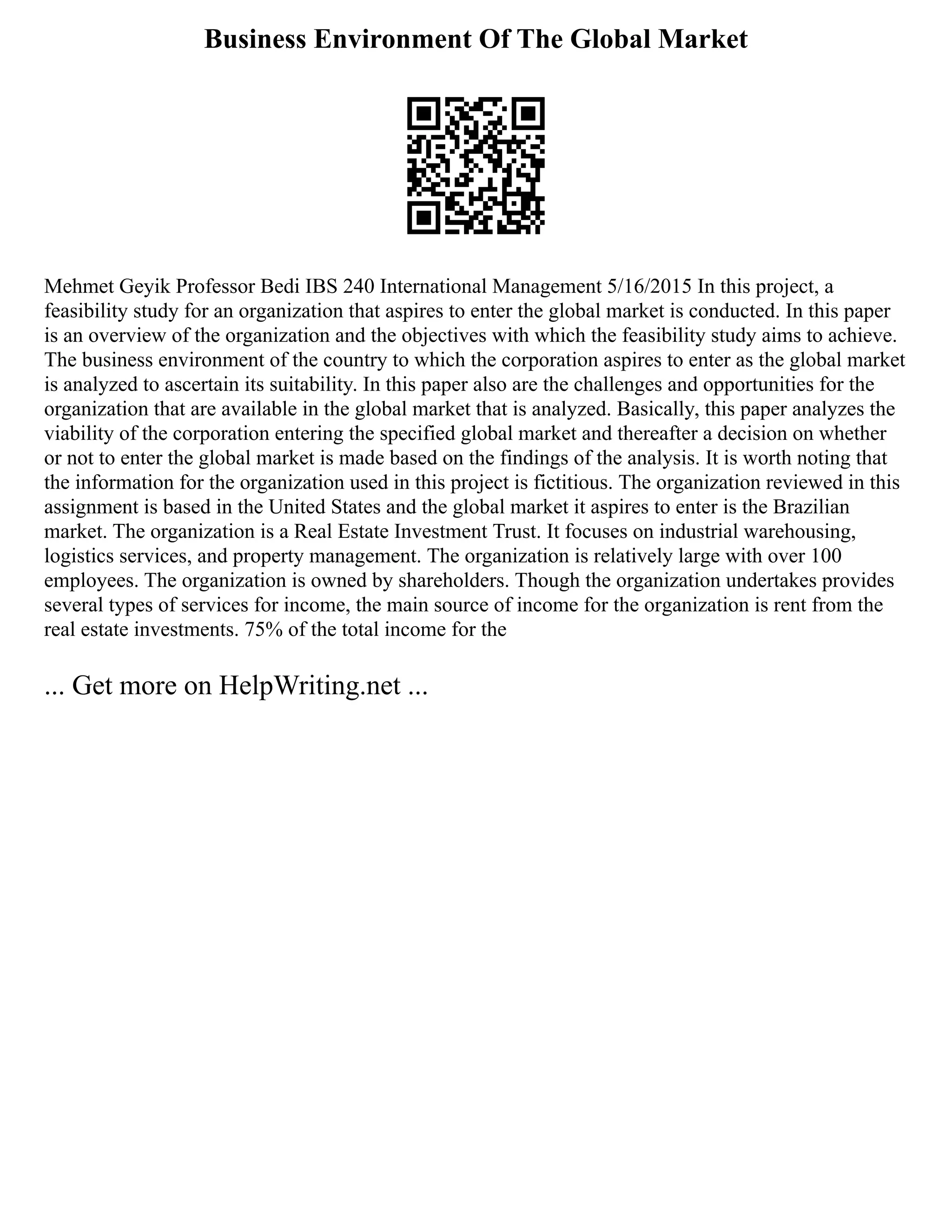 Business Environment Of The Global Market
Mehmet Geyik Professor Bedi IBS 240 International Management 5/16/2015 In this project, a
feasibility study for an organization that aspires to enter the global market is conducted. In this paper
is an overview of the organization and the objectives with which the feasibility study aims to achieve.
The business environment of the country to which the corporation aspires to enter as the global market
is analyzed to ascertain its suitability. In this paper also are the challenges and opportunities for the
organization that are available in the global market that is analyzed. Basically, this paper analyzes the
viability of the corporation entering the specified global market and thereafter a decision on whether
or not to enter the global market is made based on the findings of the analysis. It is worth noting that
the information for the organization used in this project is fictitious. The organization reviewed in this
assignment is based in the United States and the global market it aspires to enter is the Brazilian
market. The organization is a Real Estate Investment Trust. It focuses on industrial warehousing,
logistics services, and property management. The organization is relatively large with over 100
employees. The organization is owned by shareholders. Though the organization undertakes provides
several types of services for income, the main source of income for the organization is rent from the
real estate investments. 75% of the total income for the
... Get more on HelpWriting.net ...
 