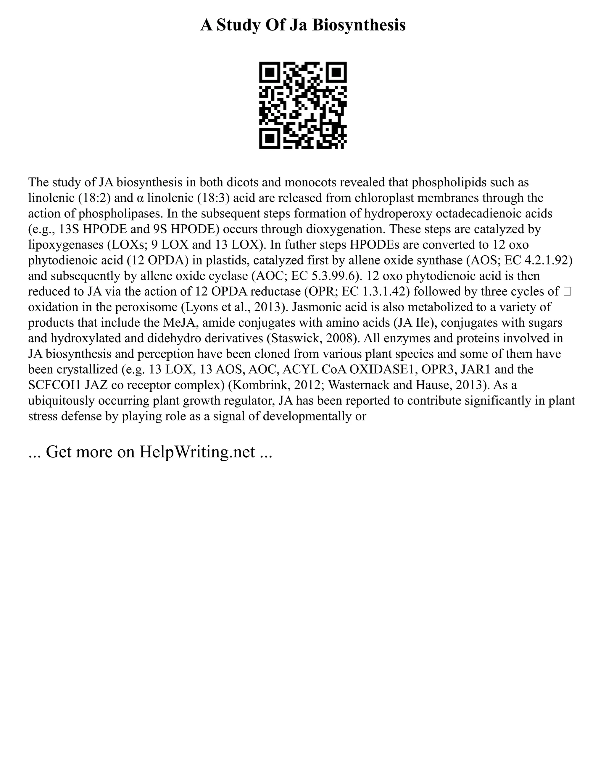 A Study Of Ja Biosynthesis
The study of JA biosynthesis in both dicots and monocots revealed that phospholipids such as
linolenic (18:2) and α linolenic (18:3) acid are released from chloroplast membranes through the
action of phospholipases. In the subsequent steps formation of hydroperoxy octadecadienoic acids
(e.g., 13S HPODE and 9S HPODE) occurs through dioxygenation. These steps are catalyzed by
lipoxygenases (LOXs; 9 LOX and 13 LOX). In futher steps HPODEs are converted to 12 oxo
phytodienoic acid (12 OPDA) in plastids, catalyzed first by allene oxide synthase (AOS; EC 4.2.1.92)
and subsequently by allene oxide cyclase (AOC; EC 5.3.99.6). 12 oxo phytodienoic acid is then
reduced to JA via the action of 12 OPDA reductase (OPR; EC 1.3.1.42) followed by three cycles of 
oxidation in the peroxisome (Lyons et al., 2013). Jasmonic acid is also metabolized to a variety of
products that include the MeJA, amide conjugates with amino acids (JA Ile), conjugates with sugars
and hydroxylated and didehydro derivatives (Staswick, 2008). All enzymes and proteins involved in
JA biosynthesis and perception have been cloned from various plant species and some of them have
been crystallized (e.g. 13 LOX, 13 AOS, AOC, ACYL CoA OXIDASE1, OPR3, JAR1 and the
SCFCOI1 JAZ co receptor complex) (Kombrink, 2012; Wasternack and Hause, 2013). As a
ubiquitously occurring plant growth regulator, JA has been reported to contribute significantly in plant
stress defense by playing role as a signal of developmentally or
... Get more on HelpWriting.net ...
 