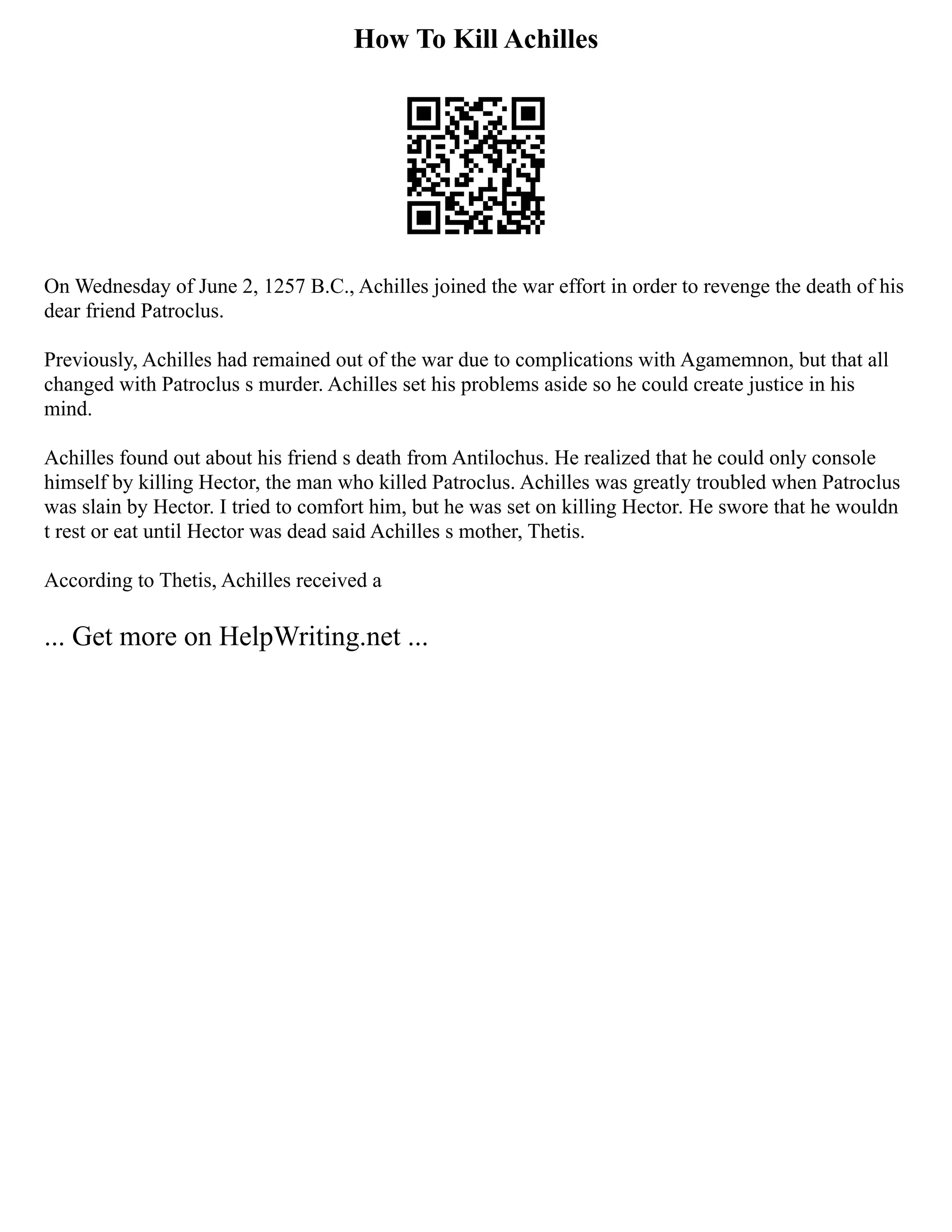How To Kill Achilles
On Wednesday of June 2, 1257 B.C., Achilles joined the war effort in order to revenge the death of his
dear friend Patroclus.
Previously, Achilles had remained out of the war due to complications with Agamemnon, but that all
changed with Patroclus s murder. Achilles set his problems aside so he could create justice in his
mind.
Achilles found out about his friend s death from Antilochus. He realized that he could only console
himself by killing Hector, the man who killed Patroclus. Achilles was greatly troubled when Patroclus
was slain by Hector. I tried to comfort him, but he was set on killing Hector. He swore that he wouldn
t rest or eat until Hector was dead said Achilles s mother, Thetis.
According to Thetis, Achilles received a
... Get more on HelpWriting.net ...
 