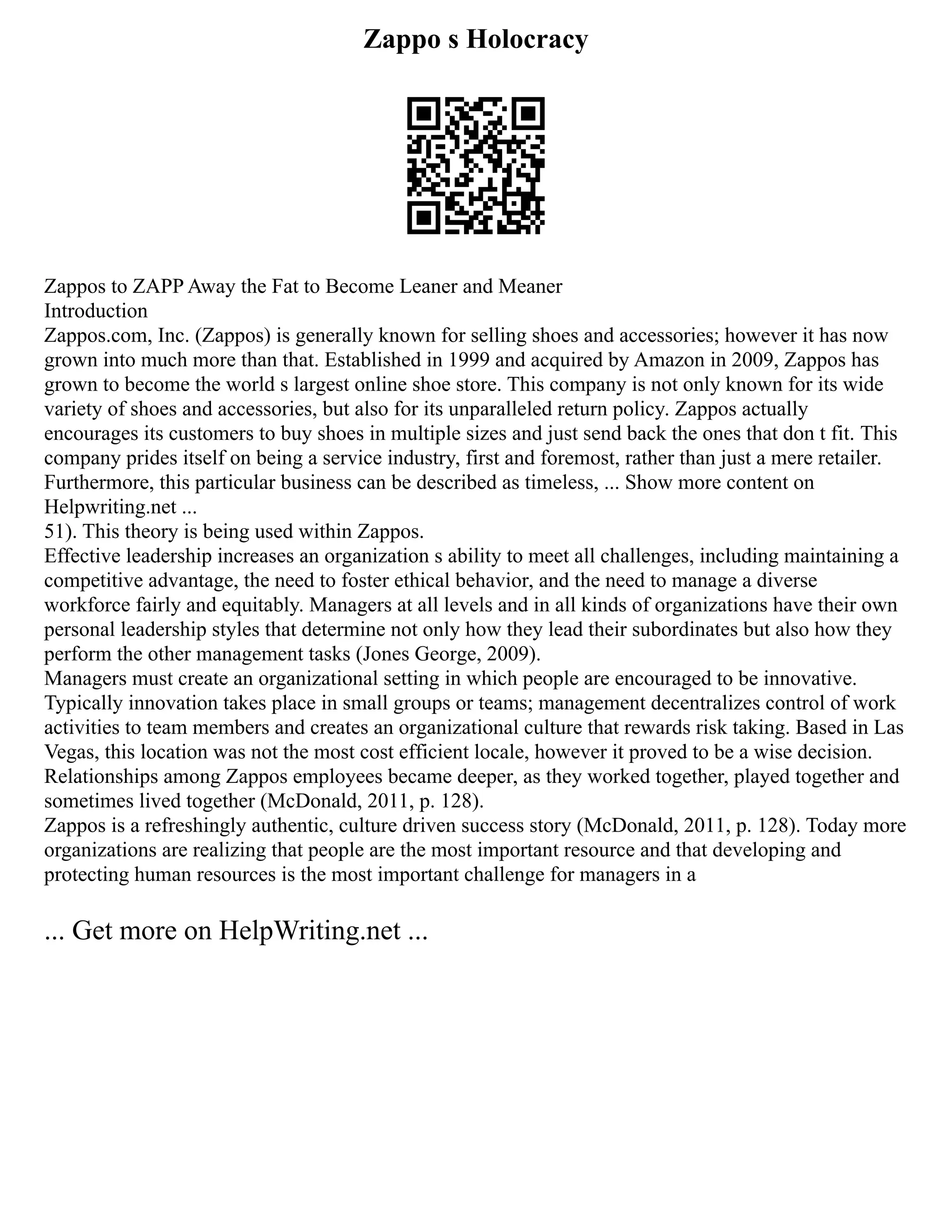 Zappo s Holocracy
Zappos to ZAPP Away the Fat to Become Leaner and Meaner
Introduction
Zappos.com, Inc. (Zappos) is generally known for selling shoes and accessories; however it has now
grown into much more than that. Established in 1999 and acquired by Amazon in 2009, Zappos has
grown to become the world s largest online shoe store. This company is not only known for its wide
variety of shoes and accessories, but also for its unparalleled return policy. Zappos actually
encourages its customers to buy shoes in multiple sizes and just send back the ones that don t fit. This
company prides itself on being a service industry, first and foremost, rather than just a mere retailer.
Furthermore, this particular business can be described as timeless, ... Show more content on
Helpwriting.net ...
51). This theory is being used within Zappos.
Effective leadership increases an organization s ability to meet all challenges, including maintaining a
competitive advantage, the need to foster ethical behavior, and the need to manage a diverse
workforce fairly and equitably. Managers at all levels and in all kinds of organizations have their own
personal leadership styles that determine not only how they lead their subordinates but also how they
perform the other management tasks (Jones George, 2009).
Managers must create an organizational setting in which people are encouraged to be innovative.
Typically innovation takes place in small groups or teams; management decentralizes control of work
activities to team members and creates an organizational culture that rewards risk taking. Based in Las
Vegas, this location was not the most cost efficient locale, however it proved to be a wise decision.
Relationships among Zappos employees became deeper, as they worked together, played together and
sometimes lived together (McDonald, 2011, p. 128).
Zappos is a refreshingly authentic, culture driven success story (McDonald, 2011, p. 128). Today more
organizations are realizing that people are the most important resource and that developing and
protecting human resources is the most important challenge for managers in a
... Get more on HelpWriting.net ...
 