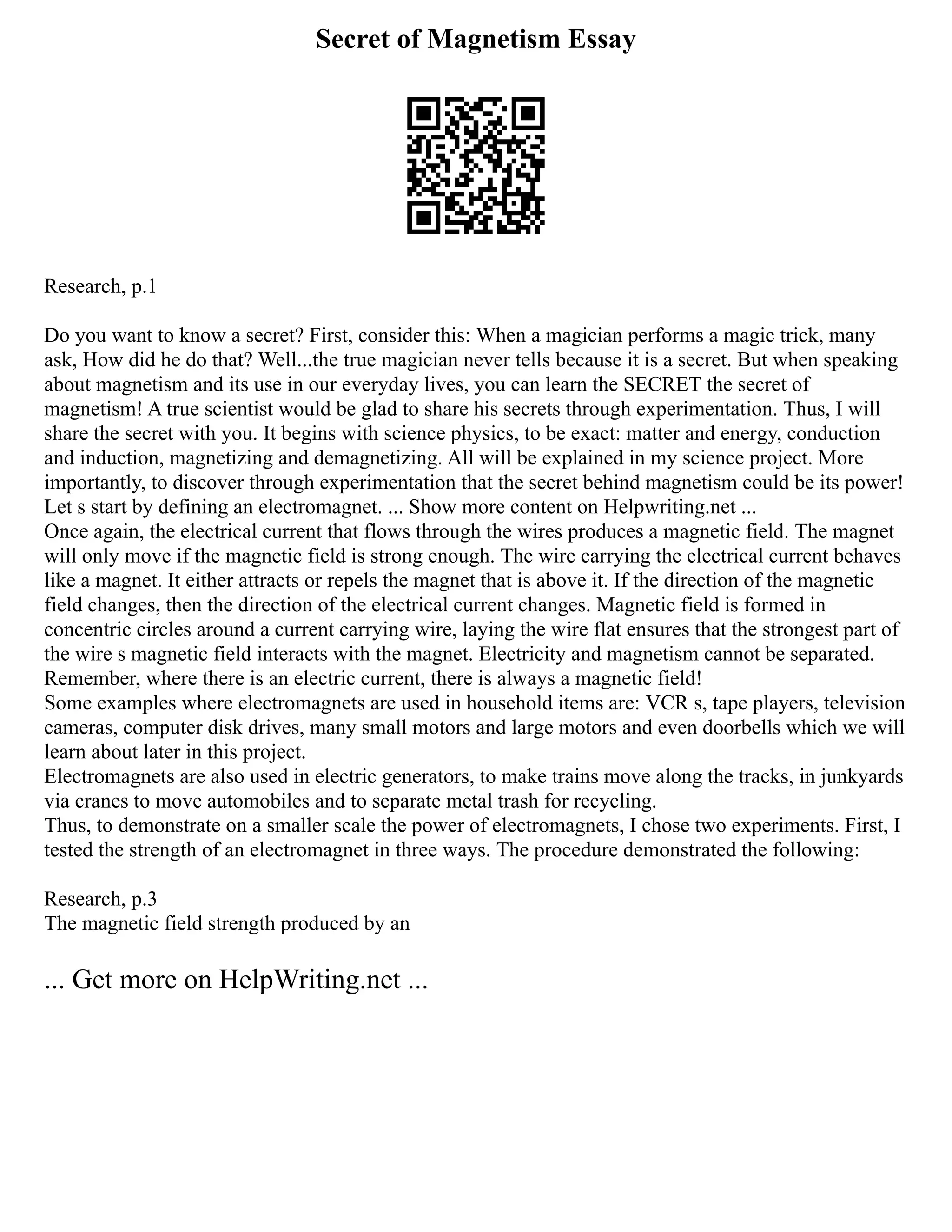 Secret of Magnetism Essay
Research, p.1
Do you want to know a secret? First, consider this: When a magician performs a magic trick, many
ask, How did he do that? Well...the true magician never tells because it is a secret. But when speaking
about magnetism and its use in our everyday lives, you can learn the SECRET the secret of
magnetism! A true scientist would be glad to share his secrets through experimentation. Thus, I will
share the secret with you. It begins with science physics, to be exact: matter and energy, conduction
and induction, magnetizing and demagnetizing. All will be explained in my science project. More
importantly, to discover through experimentation that the secret behind magnetism could be its power!
Let s start by defining an electromagnet. ... Show more content on Helpwriting.net ...
Once again, the electrical current that flows through the wires produces a magnetic field. The magnet
will only move if the magnetic field is strong enough. The wire carrying the electrical current behaves
like a magnet. It either attracts or repels the magnet that is above it. If the direction of the magnetic
field changes, then the direction of the electrical current changes. Magnetic field is formed in
concentric circles around a current carrying wire, laying the wire flat ensures that the strongest part of
the wire s magnetic field interacts with the magnet. Electricity and magnetism cannot be separated.
Remember, where there is an electric current, there is always a magnetic field!
Some examples where electromagnets are used in household items are: VCR s, tape players, television
cameras, computer disk drives, many small motors and large motors and even doorbells which we will
learn about later in this project.
Electromagnets are also used in electric generators, to make trains move along the tracks, in junkyards
via cranes to move automobiles and to separate metal trash for recycling.
Thus, to demonstrate on a smaller scale the power of electromagnets, I chose two experiments. First, I
tested the strength of an electromagnet in three ways. The procedure demonstrated the following:
Research, p.3
The magnetic field strength produced by an
... Get more on HelpWriting.net ...
 