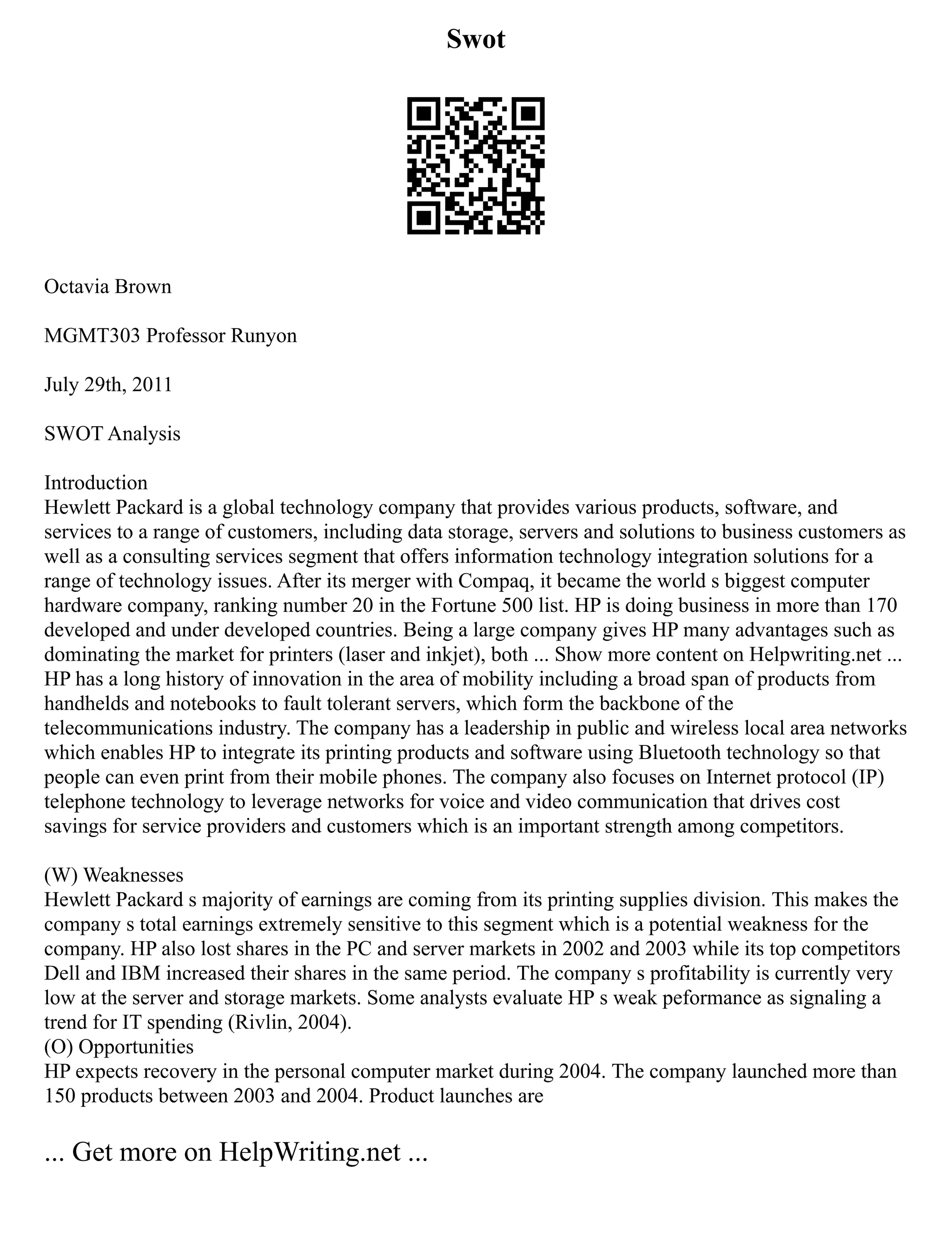 Swot
Octavia Brown
MGMT303 Professor Runyon
July 29th, 2011
SWOT Analysis
Introduction
Hewlett Packard is a global technology company that provides various products, software, and
services to a range of customers, including data storage, servers and solutions to business customers as
well as a consulting services segment that offers information technology integration solutions for a
range of technology issues. After its merger with Compaq, it became the world s biggest computer
hardware company, ranking number 20 in the Fortune 500 list. HP is doing business in more than 170
developed and under developed countries. Being a large company gives HP many advantages such as
dominating the market for printers (laser and inkjet), both ... Show more content on Helpwriting.net ...
HP has a long history of innovation in the area of mobility including a broad span of products from
handhelds and notebooks to fault tolerant servers, which form the backbone of the
telecommunications industry. The company has a leadership in public and wireless local area networks
which enables HP to integrate its printing products and software using Bluetooth technology so that
people can even print from their mobile phones. The company also focuses on Internet protocol (IP)
telephone technology to leverage networks for voice and video communication that drives cost
savings for service providers and customers which is an important strength among competitors.
(W) Weaknesses
Hewlett Packard s majority of earnings are coming from its printing supplies division. This makes the
company s total earnings extremely sensitive to this segment which is a potential weakness for the
company. HP also lost shares in the PC and server markets in 2002 and 2003 while its top competitors
Dell and IBM increased their shares in the same period. The company s profitability is currently very
low at the server and storage markets. Some analysts evaluate HP s weak peformance as signaling a
trend for IT spending (Rivlin, 2004).
(O) Opportunities
HP expects recovery in the personal computer market during 2004. The company launched more than
150 products between 2003 and 2004. Product launches are
... Get more on HelpWriting.net ...
 
