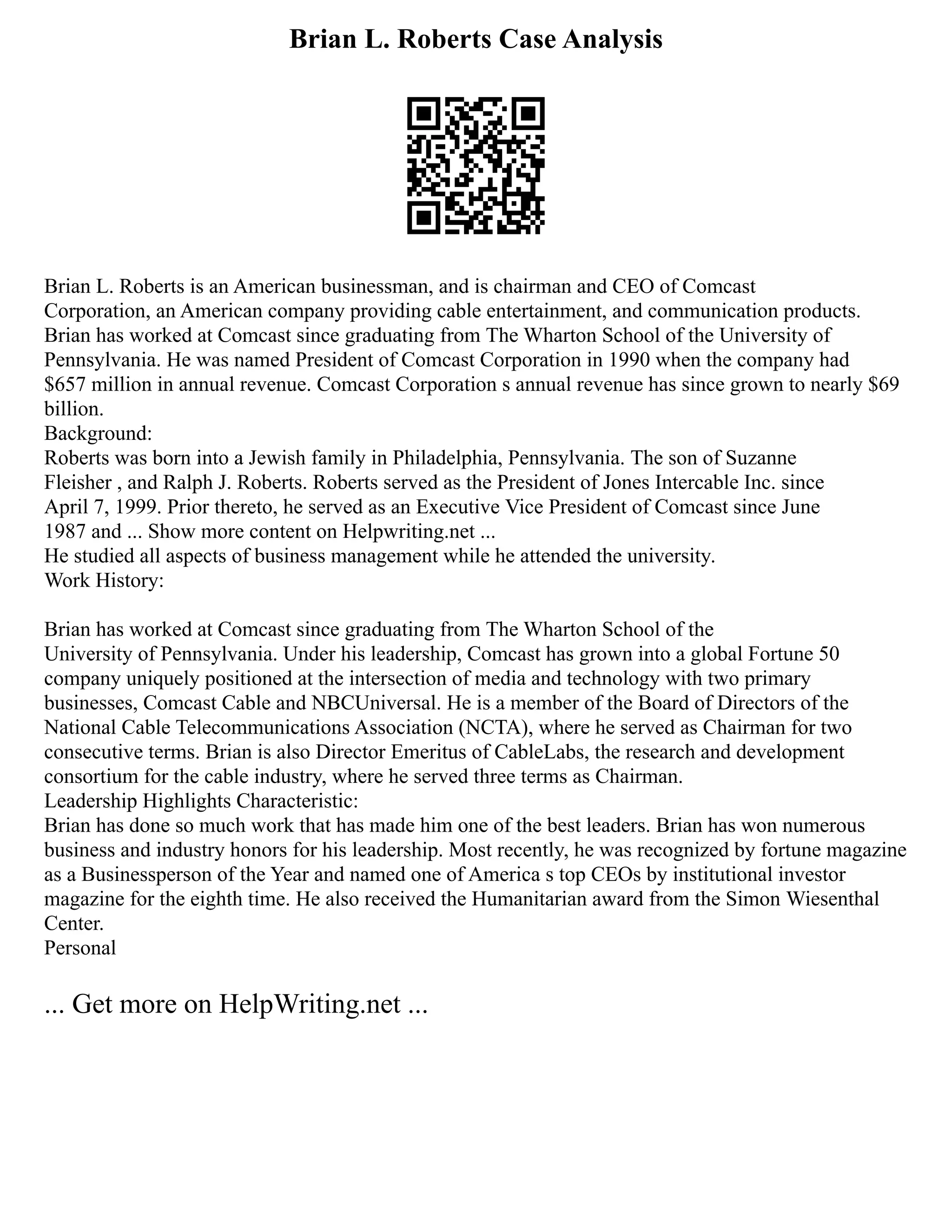 Brian L. Roberts Case Analysis
Brian L. Roberts is an American businessman, and is chairman and CEO of Comcast
Corporation, an American company providing cable entertainment, and communication products.
Brian has worked at Comcast since graduating from The Wharton School of the University of
Pennsylvania. He was named President of Comcast Corporation in 1990 when the company had
$657 million in annual revenue. Comcast Corporation s annual revenue has since grown to nearly $69
billion.
Background:
Roberts was born into a Jewish family in Philadelphia, Pennsylvania. The son of Suzanne
Fleisher , and Ralph J. Roberts. Roberts served as the President of Jones Intercable Inc. since
April 7, 1999. Prior thereto, he served as an Executive Vice President of Comcast since June
1987 and ... Show more content on Helpwriting.net ...
He studied all aspects of business management while he attended the university.
Work History:
Brian has worked at Comcast since graduating from The Wharton School of the
University of Pennsylvania. Under his leadership, Comcast has grown into a global Fortune 50
company uniquely positioned at the intersection of media and technology with two primary
businesses, Comcast Cable and NBCUniversal. He is a member of the Board of Directors of the
National Cable Telecommunications Association (NCTA), where he served as Chairman for two
consecutive terms. Brian is also Director Emeritus of CableLabs, the research and development
consortium for the cable industry, where he served three terms as Chairman.
Leadership Highlights Characteristic:
Brian has done so much work that has made him one of the best leaders. Brian has won numerous
business and industry honors for his leadership. Most recently, he was recognized by fortune magazine
as a Businessperson of the Year and named one of America s top CEOs by institutional investor
magazine for the eighth time. He also received the Humanitarian award from the Simon Wiesenthal
Center.
Personal
... Get more on HelpWriting.net ...
 