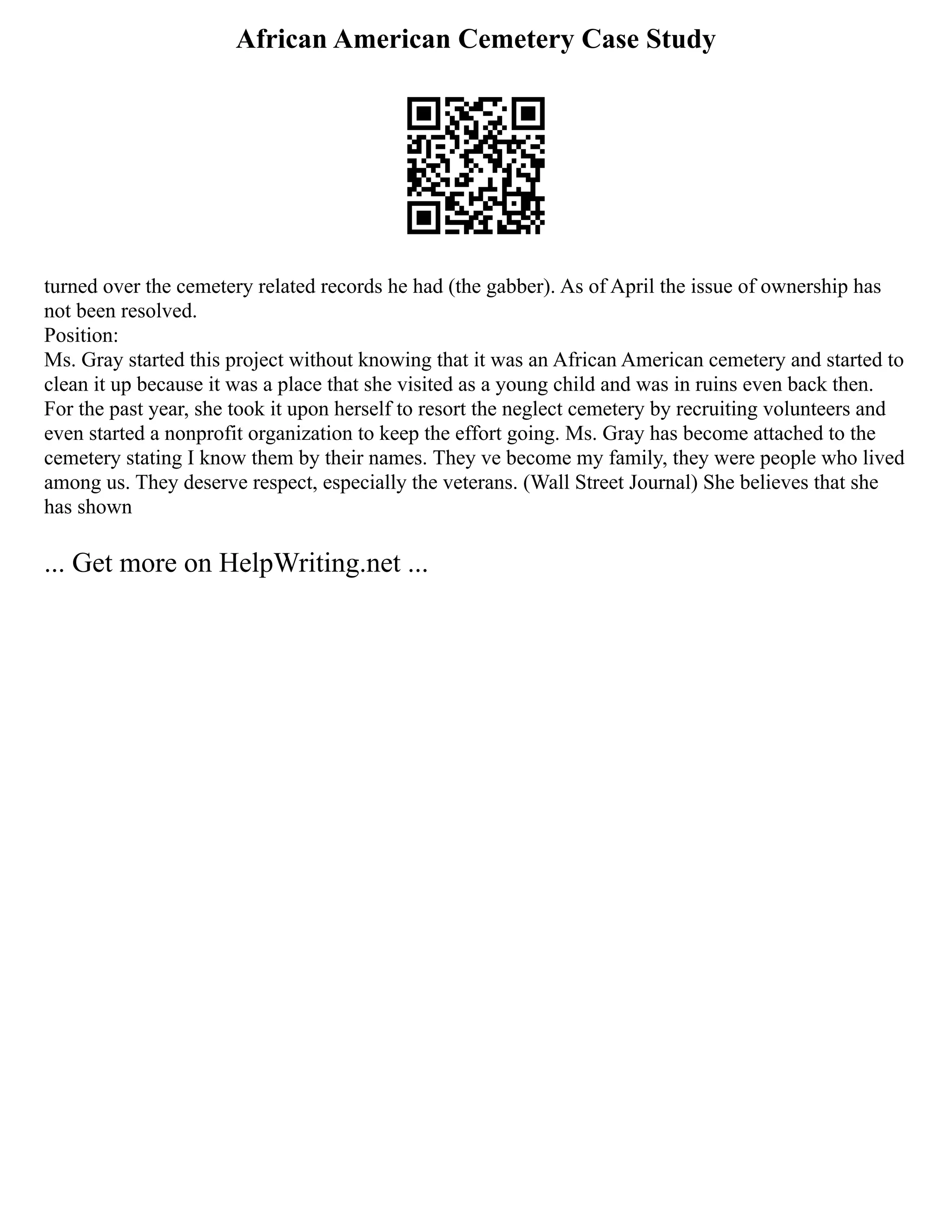 African American Cemetery Case Study
turned over the cemetery related records he had (the gabber). As of April the issue of ownership has
not been resolved.
Position:
Ms. Gray started this project without knowing that it was an African American cemetery and started to
clean it up because it was a place that she visited as a young child and was in ruins even back then.
For the past year, she took it upon herself to resort the neglect cemetery by recruiting volunteers and
even started a nonprofit organization to keep the effort going. Ms. Gray has become attached to the
cemetery stating I know them by their names. They ve become my family, they were people who lived
among us. They deserve respect, especially the veterans. (Wall Street Journal) She believes that she
has shown
... Get more on HelpWriting.net ...
 