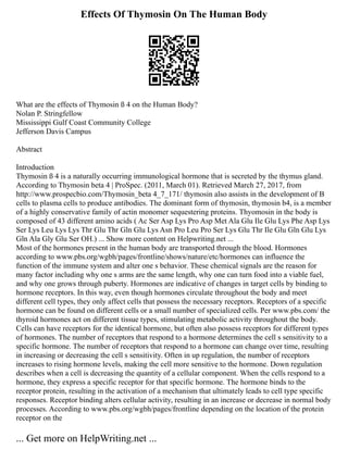 Effects Of Thymosin On The Human Body
What are the effects of Thymosin ß 4 on the Human Body?
Nolan P. Stringfellow
Mississippi Gulf Coast Community College
Jefferson Davis Campus
Abstract
Introduction
Thymosin ß 4 is a naturally occurring immunological hormone that is secreted by the thymus gland.
According to Thymosin beta 4 | ProSpec. (2011, March 01). Retrieved March 27, 2017, from
http://www.prospecbio.com/Thymosin_beta 4_7_171/ thymosin also assists in the development of B
cells to plasma cells to produce antibodies. The dominant form of thymosin, thymosin b4, is a member
of a highly conservative family of actin monomer sequestering proteins. Thyomosin in the body is
composed of 43 different amino acids ( Ac Ser Asp Lys Pro Asp Met Ala Glu Ile Glu Lys Phe Asp Lys
Ser Lys Leu Lys Lys Thr Glu Thr Gln Glu Lys Asn Pro Leu Pro Ser Lys Glu Thr Ile Glu Gln Glu Lys
Gln Ala Gly Glu Ser OH.) ... Show more content on Helpwriting.net ...
Most of the hormones present in the human body are transported through the blood. Hormones
according to www.pbs.org/wgbh/pages/frontline/shows/nature/etc/hormones can influence the
function of the immune system and alter one s behavior. These chemical signals are the reason for
many factor including why one s arms are the same length, why one can turn food into a viable fuel,
and why one grows through puberty. Hormones are indicative of changes in target cells by binding to
hormone receptors. In this way, even though hormones circulate throughout the body and meet
different cell types, they only affect cells that possess the necessary receptors. Receptors of a specific
hormone can be found on different cells or a small number of specialized cells. Per www.pbs.com/ the
thyroid hormones act on different tissue types, stimulating metabolic activity throughout the body.
Cells can have receptors for the identical hormone, but often also possess receptors for different types
of hormones. The number of receptors that respond to a hormone determines the cell s sensitivity to a
specific hormone. The number of receptors that respond to a hormone can change over time, resulting
in increasing or decreasing the cell s sensitivity. Often in up regulation, the number of receptors
increases to rising hormone levels, making the cell more sensitive to the hormone. Down regulation
describes when a cell is decreasing the quantity of a cellular component. When the cells respond to a
hormone, they express a specific receptor for that specific hormone. The hormone binds to the
receptor protein, resulting in the activation of a mechanism that ultimately leads to cell type specific
responses. Receptor binding alters cellular activity, resulting in an increase or decrease in normal body
processes. According to www.pbs.org/wgbh/pages/frontline depending on the location of the protein
receptor on the
... Get more on HelpWriting.net ...
 