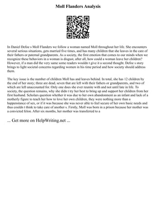 Moll Flanders Analysis
In Daniel Defoe s Moll Flanders we follow a woman named Moll throughout her life. She encounters
several serious situations, gets married five times, and has many children that she leaves in the care of
their fathers or paternal grandparents. As a society, the first emotion that comes to our minds when we
recognize these behaviors in a woman is disgust, after all, how could a woman leave her children?
However, if a man did the very same some readers wouldn t give it a second thought. Defoe s story
brings to light societal concerns regarding women in his time period and how society should address
them.
The key issue is the number of children Moll has and leaves behind. In total, she has 12 children by
the end of her story; three are dead, seven that are left with their fathers or grandparents, and two of
which are left unaccounted for. Only one does she ever reunite with and not until late in life. To
society, the question remains, why she didn t try her best to bring up and support her children from her
first husband. Scholars question whether it was due to her own abandonment as an infant and lack of a
motherly figure to teach her how to love her own children, they were nothing more than a
happenstance of sex, or if it was because she was never able to feel secure of her own basic needs and
thus couldn t think to take care of another s. Firstly, Moll was born in a prison because her mother was
a convicted felon. After six months, her mother was transferred to a
... Get more on HelpWriting.net ...
 