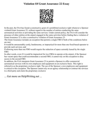 Violation Of Grant Assurance 22 Essay
In the past, the FAA has found a constructive grant of a prohibited exclusive right whenever a Sponsor
violated Grant Assurance 22, without regard to the number of entities conducting the same
aeronautical activities or providing the same services. Under current policy, the FAA will consider the
presence of other entities at the airport engaged in the same activities before finding that a violation of
Grant Assurance 22 is also a constructive violation of Grant Assurance 23.
The Grant Assurance includes an exception that permits a single FBO if both of the conditions below
are met:
It would be unreasonably costly, burdensome, or impractical for more than one fixed based operator to
provide such services; and
If allowing more than one FBO would require the reduction of space currently leased by the single
FBO.
In other words, even if it would be impractical for two FBOs to operate at the airport, if the Sponsor
has vacant space that could accommodate a second FBO, it cannot rely on this exception to deny
access to the second FBO.
In addition, the FAA interprets Grant Assurance 23 to permit a Sponsor to offer commercial
aeronautical services with its own employees and equipment on an exclusive basis. This right is
referred to as the proprietary exclusive right. The use of the Sponsor s own employees and equipment
is critical to this exception. The Sponsor cannot rely on an agency relationship or contract the services
to a third party and claim the proprietary exclusive
... Get more on HelpWriting.net ...
 