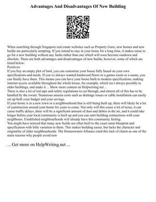 Advantages And Disadvantages Of New Building
When searching through Singapore real estate websites such as Property Guru, new homes and new
builds are particularly tempting. If you intend to stay in your home for a long time, it makes sense to
go for a new building without any faults rather than one which will soon become rundown and
obsolete. There are both advantages and disadvantages of new builds, however, some of which are
listed below:
Positives:
If you buy an empty plot of land, you can customise your house fully based on your own
specifications and needs. If you ve always wanted hardwood floors or a games room or a sauna, you
can finally have them. This means you can have your house built to modern specifications, making
internet access available throughout the whole house, for example, which isn t always possible in
older buildings, and make it ... Show more content on Helpwriting.net ...
There is also a lot of red tape and safety regulations to cut through, and almost all of this has to be
handled by the owner. Numerous unseen costs such as drainage issues or cable installation can easily
eat up both your budget and your savings.
If your home is in a new town or a neighbourhood that is still being built up, there will likely be a lot
of construction around your home for years to come. Not only will this cause a lot of noise, it can
cause traffic delays, there will be a significant amount of dust and debris in the air, and it could take
longer before your local community is built up and you can start building connections with your
neighbours. Established neighbourhoods will already have this community feeling.
You might have noticed that many new builds are often built to the exact same blueprint and
specification with little variation to them. This makes building easier, but lacks the character and
originality of older neighbourhoods. The Homeowners Alliance cited this lack of charm as one of the
main reasons why people avoid new
... Get more on HelpWriting.net ...
 