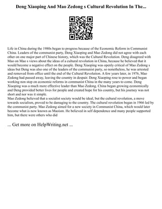 Deng Xiaoping And Mao Zedong s Cultural Revolution In The...
Life in China during the 1980s began to progress because of the Economic Reform in Communist
China. Leaders of the communist party, Deng Xiaoping and Mao Zedong did not agree with each
other on one major part of Chinese history, which was the Cultural Revolution. Deng disagreed with
Mao on Mao s views about the ideas of a cultural revolution in China, because he believed that it
would become a negative effect on the people. Deng Xiaoping was openly critical of Mao Zedong s
ideas but Deng was also one of the leaders of the communist party, so nonetheless, he was arrested
and removed from office until the end of the Cultural Revolution. A few years later, in 1976, Mao
Zedong had passed away, leaving the country in despair. Deng Xiaoping rose to power and began
working non stop on economic reforms in communist China in the many years to come. Deng
Xiaoping was a much more effective leader than Mao Zedong. China began growing economically
and Deng provided better lives for people and created hope for his country, but his journey was not
short and nor was it simple.
Mao Zedong believed that a socialist society would be ideal, but the cultural revolution, a move
towards socialism, proved to be damaging to the country. The cultural revolution began in 1966 led by
the communist party. Mao Zedong aimed for a new society in Communist China, which would later
become what is now known as Maoism. He believed in self dependence and many people supported
him, but there were others who did
... Get more on HelpWriting.net ...
 
