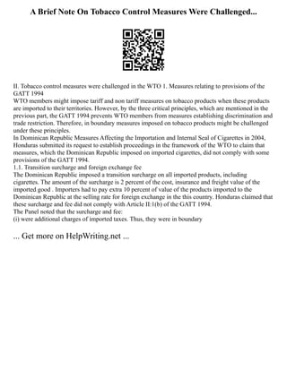 A Brief Note On Tobacco Control Measures Were Challenged...
II. Tobacco control measures were challenged in the WTO 1. Measures relating to provisions of the
GATT 1994
WTO members might impose tariff and non tariff measures on tobacco products when these products
are imported to their territories. However, by the three critical principles, which are mentioned in the
previous part, the GATT 1994 prevents WTO members from measures establishing discrimination and
trade restriction. Therefore, in boundary measures imposed on tobacco products might be challenged
under these principles.
In Dominican Republic Measures Affecting the Importation and Internal Seal of Cigarettes in 2004,
Honduras submitted its request to establish proceedings in the framework of the WTO to claim that
measures, which the Dominican Republic imposed on imported cigarettes, did not comply with some
provisions of the GATT 1994.
1.1. Transition surcharge and foreign exchange fee
The Dominican Republic imposed a transition surcharge on all imported products, including
cigarettes. The amount of the surcharge is 2 percent of the cost, insurance and freight value of the
imported good . Importers had to pay extra 10 percent of value of the products imported to the
Dominican Republic at the selling rate for foreign exchange in the this country. Honduras claimed that
these surcharge and fee did not comply with Article II:1(b) of the GATT 1994.
The Panel noted that the surcharge and fee:
(i) were additional charges of imported taxes. Thus, they were in boundary
... Get more on HelpWriting.net ...
 