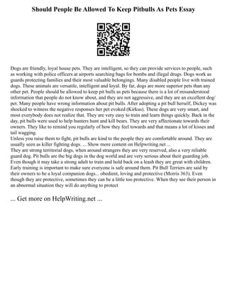 Should People Be Allowed To Keep Pitbulls As Pets Essay
Dogs are friendly, loyal house pets. They are intelligent, so they can provide services to people, such
as working with police officers at airports searching bags for bombs and illegal drugs. Dogs work as
guards protecting families and their most valuable belongings. Many disabled people live with trained
dogs. These animals are versatile, intelligent and loyal. By far, dogs are more superior pets than any
other pet. People should be allowed to keep pit bulls as pets because there is a lot of misunderstood
information that people do not know about, and they are not aggressive, and they are an excellent dog/
pet. Many people have wrong information about pit bulls. After adopting a pit bull herself, Dickey was
shocked to witness the negative responses her pet evoked (Kirkus). These dogs are very smart, and
most everybody does not realize that. They are very easy to train and learn things quickly. Back in the
day, pit bulls were used to help hunters hunt and kill bears. They are very affectionate towards their
owners. They like to remind you regularly of how they feel towards and that means a lot of kisses and
tail wagging.
Unless you raise them to fight, pit bulls are kind to the people they are comfortable around. They are
usually seen as killer fighting dogs. ... Show more content on Helpwriting.net ...
They are strong territorial dogs, when around strangers they are very reserved, also a very reliable
guard dog. Pit bulls are the big dogs in the dog world and are very serious about their guarding job.
Even though it may take a strong adult to train and hold back on a leash they are great with children.
Early training is important to make sure everyone is safe around them. Pit Bull Terriers are said by
their owners to be a loyal companion dogs... obedient, loving and protective (Morris 363). Even
though they are protective, sometimes they can be a little too protective. When they see their person in
an abnormal situation they will do anything to protect
... Get more on HelpWriting.net ...
 
