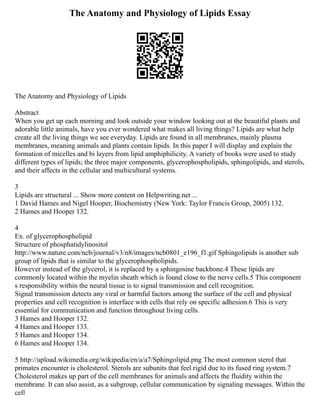 The Anatomy and Physiology of Lipids Essay
The Anatomy and Physiology of Lipids
Abstract
When you get up each morning and look outside your window looking out at the beautiful plants and
adorable little animals, have you ever wondered what makes all living things? Lipids are what help
create all the living things we see everyday. Lipids are found in all membranes, mainly plasma
membranes, meaning animals and plants contain lipids. In this paper I will display and explain the
formation of micelles and bi layers from lipid amphiphilicity. A variety of books were used to study
different types of lipids; the three major components, glycerophospholipids, sphingolipids, and sterols,
and their affects in the cellular and multicultural systems.
3
Lipids are structural ... Show more content on Helpwriting.net ...
1 David Hames and Nigel Hooper, Biochemistry (New York: Taylor Francis Group, 2005) 132.
2 Hames and Hooper 132.
4
Ex. of glycerophospholipid
Structure of phosphatidylinositol
http://www.nature.com/ncb/journal/v3/n8/images/ncb0801_e196_f1.gif Sphingolipids is another sub
group of lipids that is similar to the glycerophospholipids.
However instead of the glycerol, it is replaced by a sphingosine backbone.4 These lipids are
commonly located within the myelin sheath which is found close to the nerve cells.5 This component
s responsibility within the neural tissue is to signal transmission and cell recognition.
Signal transmission detects any viral or harmful factors among the surface of the cell and physical
properties and cell recognition is interface with cells that rely on specific adhesion.6 This is very
essential for communication and function throughout living cells.
3 Hames and Hooper 132.
4 Hames and Hooper 133.
5 Hames and Hooper 134.
6 Hames and Hooper 134.
5 http://upload.wikimedia.org/wikipedia/en/a/a7/Sphingolipid.png The most common sterol that
primates encounter is cholesterol. Sterols are subunits that feel rigid due to its fused ring system.7
Cholesterol makes up part of the cell membranes for animals and affects the fluidity within the
membrane. It can also assist, as a subgroup, cellular communication by signaling messages. Within the
cell
 