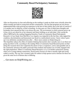 Community Based Participatory Summary
After our discussions in class and reflecting on the readings it made me think more critically about the
efforts actually put forth to young kids ad their communities. The fact that programs are not always
implemented help a kids growing up experience to the best of their ability due to the lack of concern if
it is another race or ethnicity is heart wrenching. As time goes on I like to think those thoughts and
bystanders have passed but that is not always the case. The environment in which someone grows up
in has a lot to say about his or her character and future holdings as an individual. After seeing the
effect CBPR had in the reading Engaging Homeless Youth in Community Based Participatory
Research: A Case Study from Skid Row, Los Angeles was impactful in the fact they video tapped the
condition, discriminations and harassment one faced in a multicultural society. I know where I grew
up it was definitely considered diverse after ... Show more content on Helpwriting.net ...
This hopefully reduces the effect of students thinking that teachers don t actually care or see them not
going anywhere in life, according to the reading What is Community based Research points out that
doing this research shows how important the desire to have a responsive, active and equitable role in
the community advances the public good and when students and teachers are civically engaged with
the right preparation. (What is Community Based Research, n.d. p.1) It builds connections starting
when you re young making connections. Social justice focuses on what is morally right and wrong
within a society. The way one is treated, looks for outlets to help sponsor active motions for those not
given the same level of fairness due to differing
... Get more on HelpWriting.net ...
 