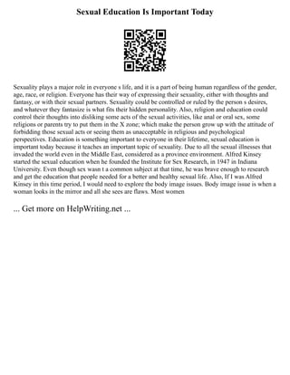 Sexual Education Is Important Today
Sexuality plays a major role in everyone s life, and it is a part of being human regardless of the gender,
age, race, or religion. Everyone has their way of expressing their sexuality, either with thoughts and
fantasy, or with their sexual partners. Sexuality could be controlled or ruled by the person s desires,
and whatever they fantasize is what fits their hidden personality. Also, religion and education could
control their thoughts into disliking some acts of the sexual activities, like anal or oral sex, some
religions or parents try to put them in the X zone; which make the person grow up with the attitude of
forbidding those sexual acts or seeing them as unacceptable in religious and psychological
perspectives. Education is something important to everyone in their lifetime, sexual education is
important today because it teaches an important topic of sexuality. Due to all the sexual illnesses that
invaded the world even in the Middle East, considered as a province environment. Alfred Kinsey
started the sexual education when he founded the Institute for Sex Research, in 1947 in Indiana
University. Even though sex wasn t a common subject at that time, he was brave enough to research
and get the education that people needed for a better and healthy sexual life. Also, If I was Alfred
Kinsey in this time period, I would need to explore the body image issues. Body image issue is when a
woman looks in the mirror and all she sees are flaws. Most women
... Get more on HelpWriting.net ...
 